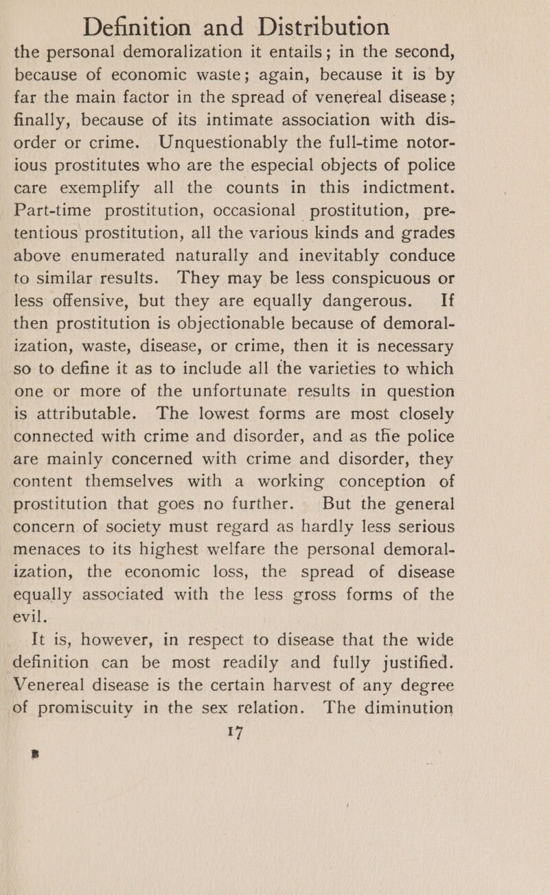 the personal demoralization it entails; in the second, because of economic waste; again, because it is by far the main factor in the spread of venereal disease ; finally, because of its intimate association with dis- order or crime. Unquestionably the full-time notor- ious prostitutes who are the especial objects of police care exemplify all the counts in this indictment. Part-time prostitution, occasional prostitution, pre- tentious prostitution, all the various kinds and grades above enumerated naturally and inevitably conduce to similar results. They may be less conspicuous or less offensive, but they are equally dangerous. If then prostitution is objectionable because of demoral- ization, waste, disease, or crime, then it is necessary so to define it as to include all the varieties to which one or more of the unfortunate results in question is attributable. The lowest forms are most closely connected with crime and disorder, and as the police are mainly concerned with crime and disorder, they content themselves with a working conception of prostitution that goes no further. But the general concern of society must regard as hardly less serious menaces to its highest welfare the personal demoral- ization, the economic loss, the spread of disease equally associated with the less gross forms of the evil. It is, however, in respect to disease that the wide definition can be most readily and fully justified. Venereal disease is the certain harvest of any degree Of promiscuity in the sex relation. The diminution