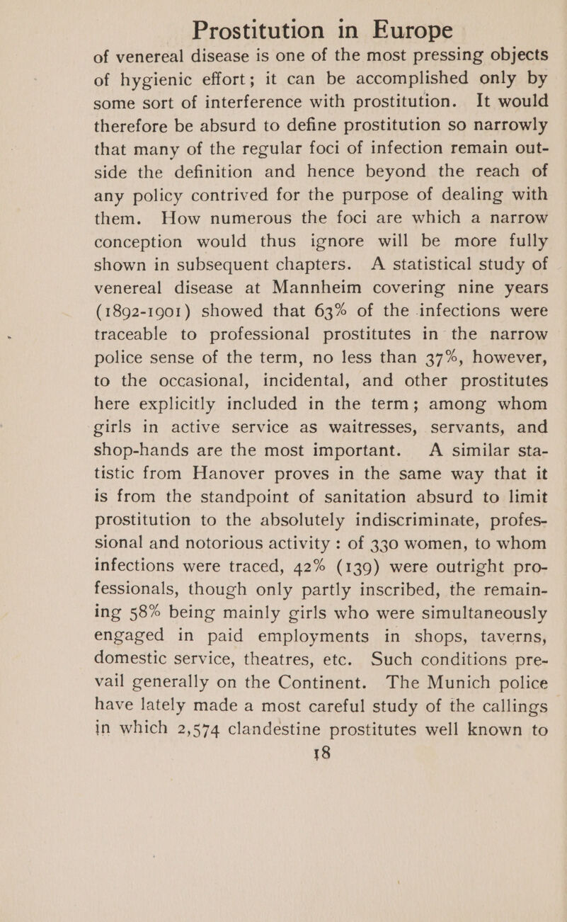 of venereal disease is one of the most pressing objects of hygienic effort; it can be accomplished only by some sort of interference with prostitution. It would therefore be absurd to define prostitution so narrowly that many of the regular foci of infection remain out- side the definition and hence beyond the reach of any policy contrived for the purpose of dealing with them. How numerous the foci are which a narrow conception would thus ignore will be more fully shown in subsequent chapters. A statistical study of venereal disease at Mannheim covering nine years (1892-1901) showed that 63% of the infections were traceable to professional prostitutes in the narrow police sense of the term, no less than 37%, however, to the occasional, incidental, and other prostitutes here explicitly included in the term; among whom girls in active service aS waitresses, servants, and shop-hands are the most important. A similar sta- tistic from Hanover proves in the same way that it is from the standpoint of sanitation absurd to limit prostitution to the absolutely indiscriminate, profes- sional and notorious activity : of 330 women, to whom infections were traced, 42% (139) were outright pro- fessionals, though only partly inscribed, the remain- ing 58% being mainly girls who were simultaneously engaged in paid employments in shops, taverns, domestic service, theatres, etc. Such conditions pre- vail generally on the Continent. The Munich police have lately made a most careful study of the callings in which 2,574 clandestine prostitutes well known to