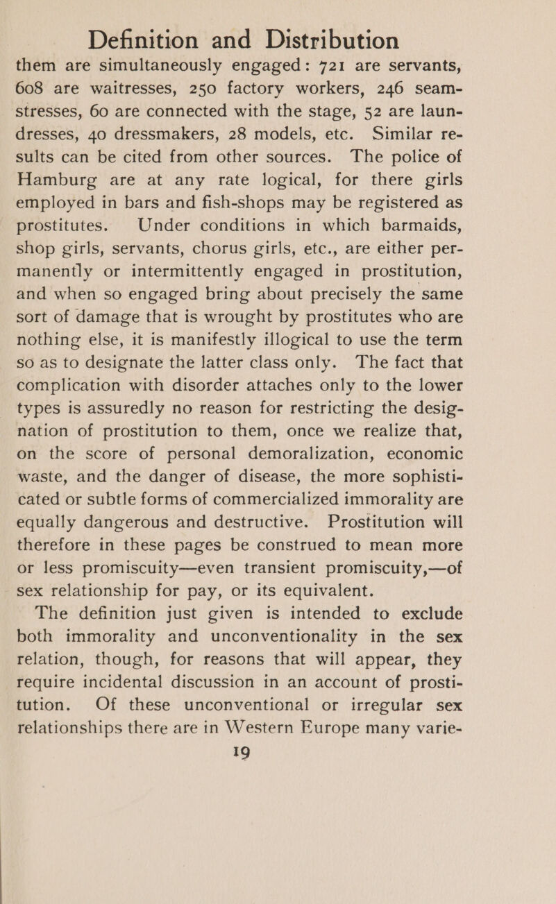 them are simultaneously engaged: 721 are servants, 608 are waitresses, 250 factory workers, 246 seam- stresses, 60 are connected with the stage, 52 are laun- dresses, 40 dressmakers, 28 models, etc. Similar re- sults can be cited from other sources. The police of Hamburg are at any rate logical, for there girls employed in bars and fish-shops may be registered as prostitutes. Under conditions in which barmaids, shop girls, servants, chorus girls, etc., are either per- manently or intermittently engaged in prostitution, and when so engaged bring about precisely the same sort of damage that is wrought by prostitutes who are nothing else, it is manifestly illogical to use the term so as to designate the latter class only. The fact that complication with disorder attaches only to the lower types is assuredly no reason for restricting the desig- nation of prostitution to them, once we realize that, on the score of personal demoralization, economic waste, and the danger of disease, the more sophisti- cated or subtle forms of commercialized immorality are equally dangerous and destructive. Prostitution will therefore in these pages be construed to mean more or less promiscuity—even transient promiscuity,—of sex relationship for pay, or its equivalent. The definition just given is intended to exclude both immorality and unconventionality in the sex relation, though, for reasons that will appear, they require incidental discussion in an account of prosti- tution. Of these unconventional or irregular sex relationships there are in Western Europe many varie-