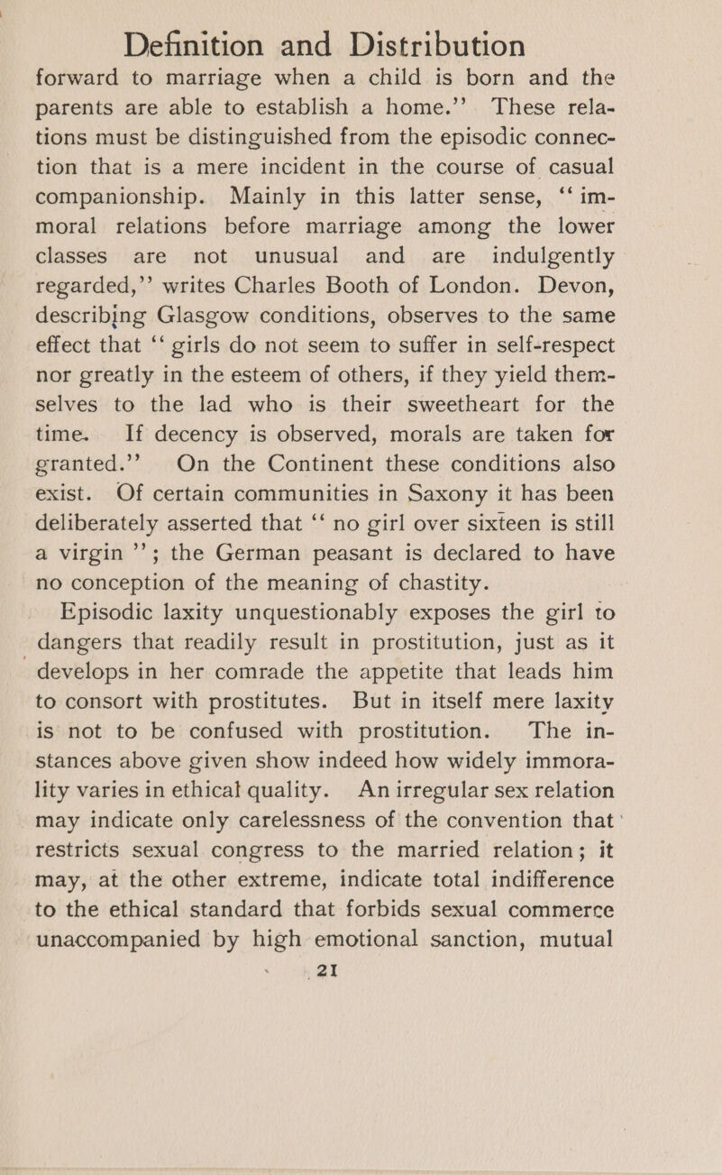 forward to marriage when a child is born and the parents are able to establish a home.’’. These rela- tions must be distinguished from the episodic connec- tion that is a mere incident in the course of casual companionship. Mainly in this latter sense, ‘‘ im- moral relations before marriage among the lower classes are not unusual and are indulgently regarded,’’ writes Charles Booth of London. Devon, describing Glasgow conditions, observes to the same effect that ‘‘ girls do not seem to suffer in self-respect nor greatly in the esteem of others, if they yield them- selves to the lad who is their sweetheart for the time. If decency is observed, morals are taken for granted.’’ On the Continent these conditions also exist. Of certain communities in Saxony it has been deliberately asserted that ‘‘ no girl over sixteen is still a virgin ’’; the German peasant is declared to have no conception of the meaning of chastity. Episodic laxity unquestionably exposes the girl to dangers that readily result in prostitution, just as it develops in her comrade the appetite that leads him to consort with prostitutes. But in itself mere laxity is not to be confused with prostitution. The in- stances above given show indeed how widely immora- lity varies in ethical quality. An irregular sex relation may indicate only carelessness of the convention that: restricts sexual congress to the married relation; it may, at the other extreme, indicate total indifference to the ethical standard that forbids sexual commerce unaccompanied by high emotional sanction, mutual