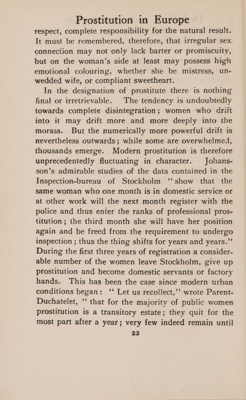 respect, complete responsibility for the natural result. It must be remembered, therefore, that irregular sex connection may not only lack barter or promiscuity, but on the woman’s side at least may possess high emotional colouring, whether she be mistress, un- wedded wife, or compliant sweetheart. In the designation of prostitute there is nothing final or irretrievable. The tendency is undoubtedly towards complete disintegration; women who driit into it may drift more and more deeply into the morass. But the numerically more powerful drift is nevertheless outwards; while some are overwhelmed, thousands emerge. Modern prostitution is therefore unprecedentedly fluctuating in character. Johans- son’s admirable studies of the data contained in the Inspection-bureau of Stockholm ‘‘ show that the same woman who one month is in domestic service or at other work will the next month register with the police and thus enter the ranks of professional pros- titution; the third month she will have her position again and be freed from the requirement to undergo inspection ; thus the thing shifts for years and years.”’ During the first three years of registration a consider- able number of the women leave Stockholm, give up prostitution and become domestic servants or factory hands. This has been the case since modern urban conditions began: ‘‘ Let us recollect,’’ wrote Parent- Duchatelet, ‘‘ that for the majority of public women prostitution is a transitory estate; they quit for the most part after a year; very few indeed remain until
