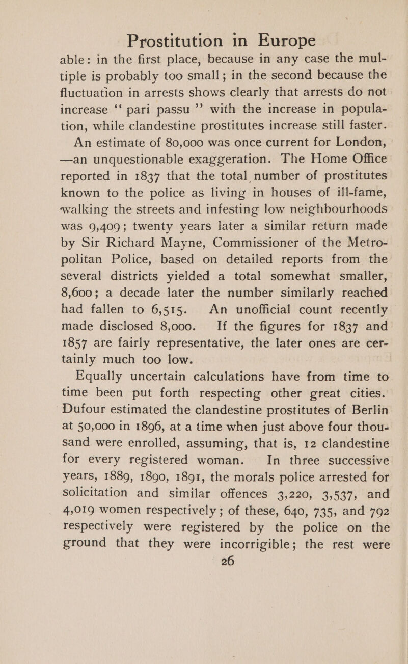 able: in the first place, because in any case the mul- tiple is probably too small; in the second because the fluctuation in arrests shows clearly that arrests do not increase ‘‘ pari passu ’’ with the increase in popula- tion, while clandestine prostitutes increase still faster. An estimate of 80,000 was once current for London, —an unquestionable exaggeration. The Home Office reported in 1837 that the total number of prostitutes known to the police as living in houses of ill-fame, walking the streets and infesting low neighbourhoods was 9,409; twenty years later a similar return made by Sir Richard Mayne, Commissioner of the Metro- politan Police, based on detailed reports from the several districts yielded a total somewhat smaller, 8,600; a decade later the number similarly reached had fallen to 6,515. An unofficial count recently made disclosed 8,000. If the figures for 1837 and 1857 are fairly representative, the later ones are cer- tainly much too low. Equally uncertain calculations have from time to time been put forth respecting other great cities. ‘Dufour estimated the clandestine prostitutes of Berlin at 50,000 in 1896, at a time when just above four thou- sand were enrolled, assuming, that is, 12 clandestine for every registered woman. In three successive years, 1889, 1890, 1891, the morals police arrested for solicitation and similar offences 3,220, 3,537, and 4,019 women respectively ; of these, 640, 735, and 792 respectively were registered by the police on the ground that they were incorrigible; the rest were