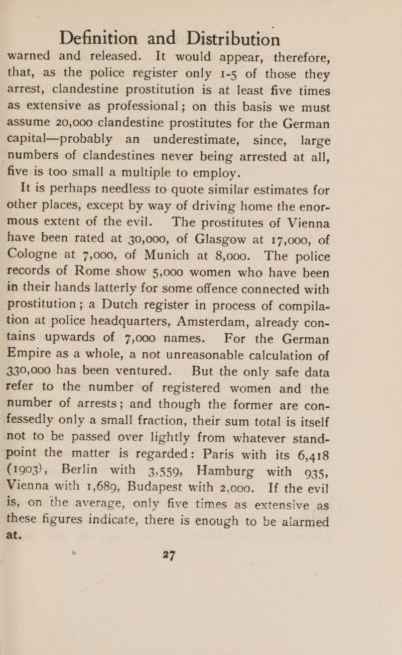 warned and released. It would appear, therefore, that, as the police register only 1-5 of those they arrest, clandestine prostitution is at least five times as extensive as professional; on this basis we must assume 20,000 clandestine prostitutes for the German capital—probably an underestimate, since, large numbers of clandestines never being arrested at all, five is too small a multiple to employ. It is perhaps needless to quote similar estimates for other places, except by way of driving home the enor- mous extent of the evil. The prostitutes of Vienna have been rated at 30,000, of Glasgow at 17,000, of Cologne at 7,000, of Munich at 8,000. The police records of Rome show 5,000 women who have been in their hands latterly for some offence connected with prostitution ; a Dutch register in process of compila- tion at police headquarters, Amsterdam, already con- tains upwards of 7,000 names. For the German Empire as a whole, a not unreasonable calculation of 330,000 has been ventured. But the only safe data refer to the number of registered women and the number of arrests; and though the former are con- fessedly only a small fraction, their sum total is itself not to be passed over lightly from whatever stand- point the matter is regarded: Paris with its 6,418 (1903), Berlin with 3,559, Hamburg with 935, Vienna with 1,689, Budapest with 2,000. If the evil is, on the average, only five times as extensive as these figures indicate, there is enough to be alarmed at.