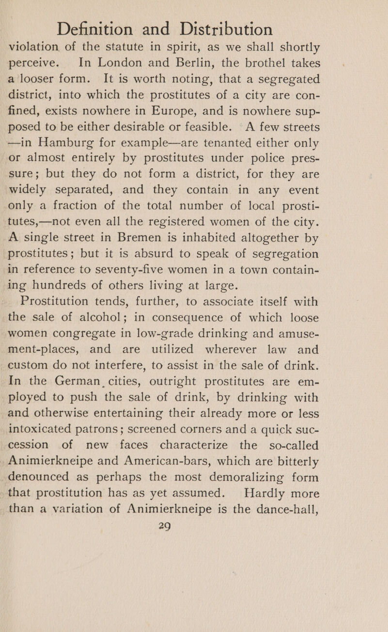 violation, of the statute in spirit, as we shall shortly perceive. In London and Berlin, the brothel takes a looser form. It is worth noting, that a segregated district, into which the prostitutes of a city are con- fined, exists nowhere in Europe, and is nowhere sup- posed to be either desirable or feasible. A few streets —in Hamburg for example—are tenanted either only or almost entirely by prostitutes under police pres- sure; but they do not form a district, for they are widely separated, and they contain in any event only a fraction of the total number of local prosti- tutes,—not even all the registered women of the city. A single street in Bremen is inhabited altogether by prostitutes; but it is absurd to speak of segregation in reference to seventy-five women in a town contain- ing hundreds of others living at large. Prostitution tends, further, to associate itself with the sale of alcohol; in consequence of which loose women congregate in low-grade drinking and amuse- ment-places, and are utilized wherever law and custom do not interfere, to assist in the sale of drink. In the German. cities, outright prostitutes are em- ployed to push the sale of drink, by drinking with and otherwise entertaining their already more or less intoxicated patrons; screened corners and a quick suc- cession of new faces characterize the so-called Animierkneipe and American-bars, which are bitterly denounced as perhaps the most demoralizing form that prostitution has as yet assumed. Hardly more than a variation of Animierkneipe is the dance-hall,