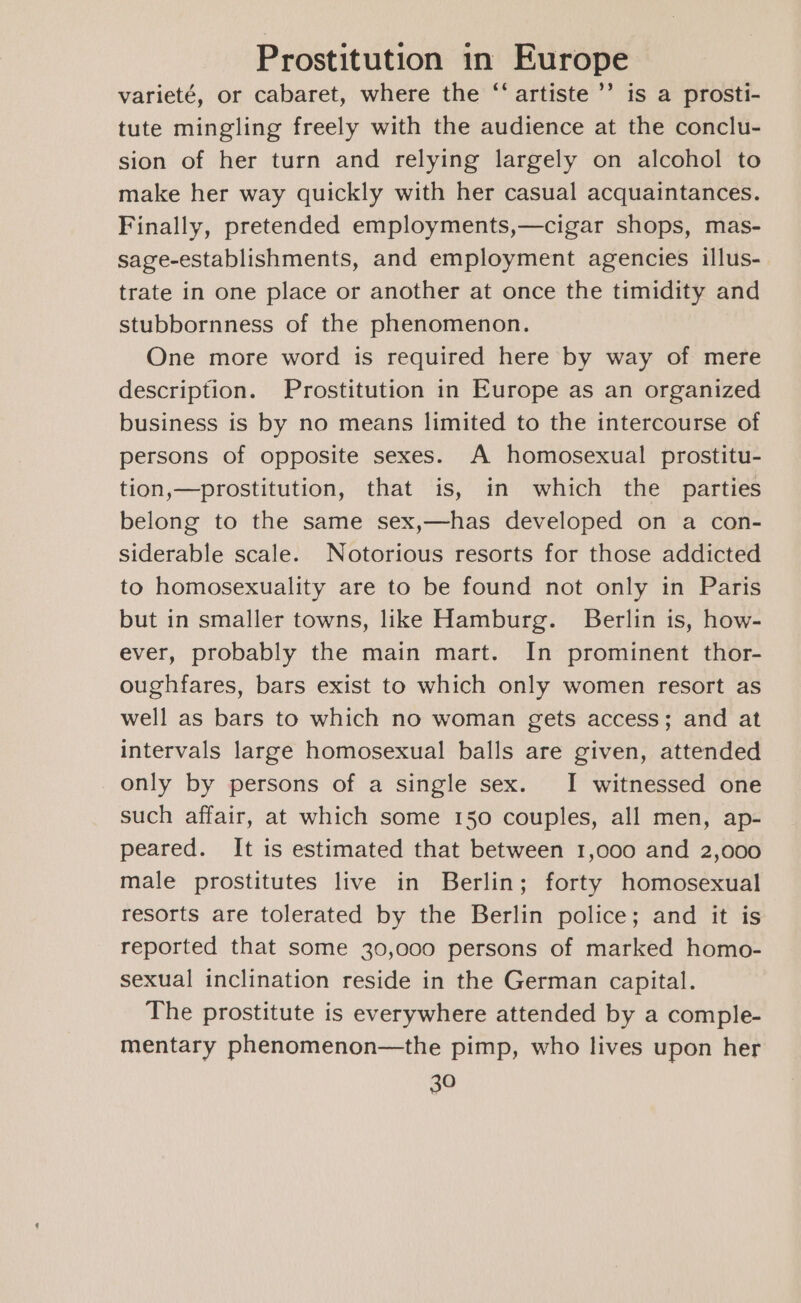 varieté, or cabaret, where the “‘ artiste ’’ is a prosti- tute mingling freely with the audience at the conclu- sion of her turn and relying largely on alcohol to make her way quickly with her casual acquaintances. Finally, pretended employments,—cigar shops, mas- sage-establishments, and employment agencies illus- trate in one place or another at once the timidity and stubbornness of the phenomenon. One more word is required here by way of mere description. Prostitution in Europe as an organized business is by no means limited to the intercourse of persons of opposite sexes. A homosexual prostitu- tion,—prostitution, that is, in which the parties belong to the same sex,—has developed on a con- siderable scale. Notorious resorts for those addicted to homosexuality are to be found not only in Paris but in smaller towns, like Hamburg. Berlin is, how- ever, probably the main mart. In prominent thor- oughfares, bars exist to which only women resort as well as bars to which no woman gets access; and at intervals large homosexual balls are given, attended only by persons of a single sex. I witnessed one such affair, at which some 150 couples, all men, ap- peared. It is estimated that between 1,000 and 2,000 male prostitutes live in Berlin; forty homosexual resorts are tolerated by the Berlin police; and it is reported that some 30,000 persons of marked homo- sexual inclination reside in the German capital. The prostitute is everywhere attended by a comple- mentary phenomenon—the pimp, who lives upon her