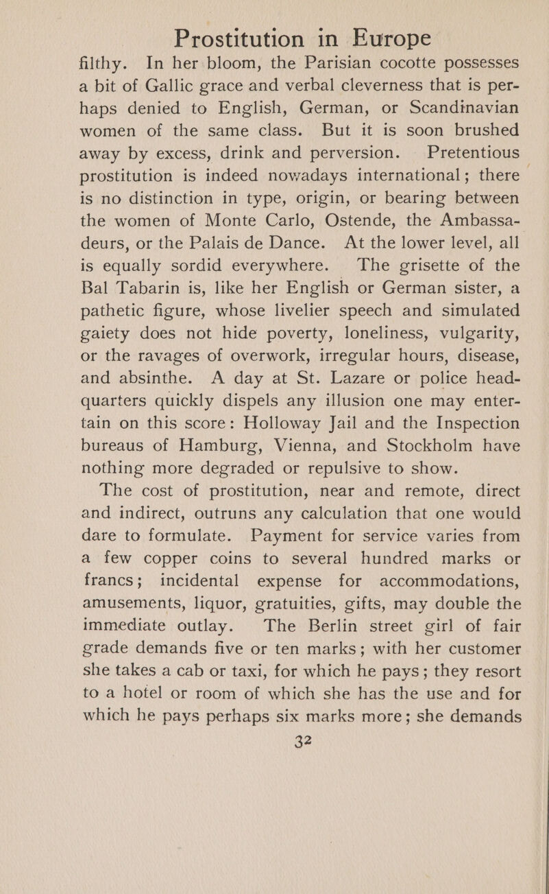 filthy. In her bloom, the Parisian cocotte possesses a bit of Gallic grace and verbal cleverness that is per- haps denied to English, German, or Scandinavian women of the same class. But it is soon brushed away by excess, drink and perversion. Pretentious prostitution is indeed nowadays international; there is no distinction in type, origin, or bearing between the women of Monte Carlo, Ostende, the Ambassa- deurs, or the Palais de Dance. At the lower level, all is equally sordid everywhere. ‘The grisette of the Bal Tabarin is, like her English or German sister, a pathetic figure, whose livelier speech and simulated gaiety does not hide poverty, loneliness, vulgarity, or the ravages of overwork, irregular hours, disease, and absinthe. A day at St. Lazare or police head- quarters quickly dispels any illusion one may enter- tain on this score: Holloway Jail and the Inspection bureaus of Hamburg, Vienna, and Stockholm have nothing more degraded or repulsive to show. The cost of prostitution, near and remote, direct and indirect, outruns any calculation that one would dare to formulate. Payment for service varies from a few copper coins to several hundred marks or francs; incidental expense for accommodations, amusements, liquor, gratuities, gifts, may double the immediate outlay. The Berlin street girl of fair grade demands five or ten marks; with her customer she takes a cab or taxi, for which he pays; they resort to a hotel or room of which she has the use and for which he pays perhaps six marks more; she demands