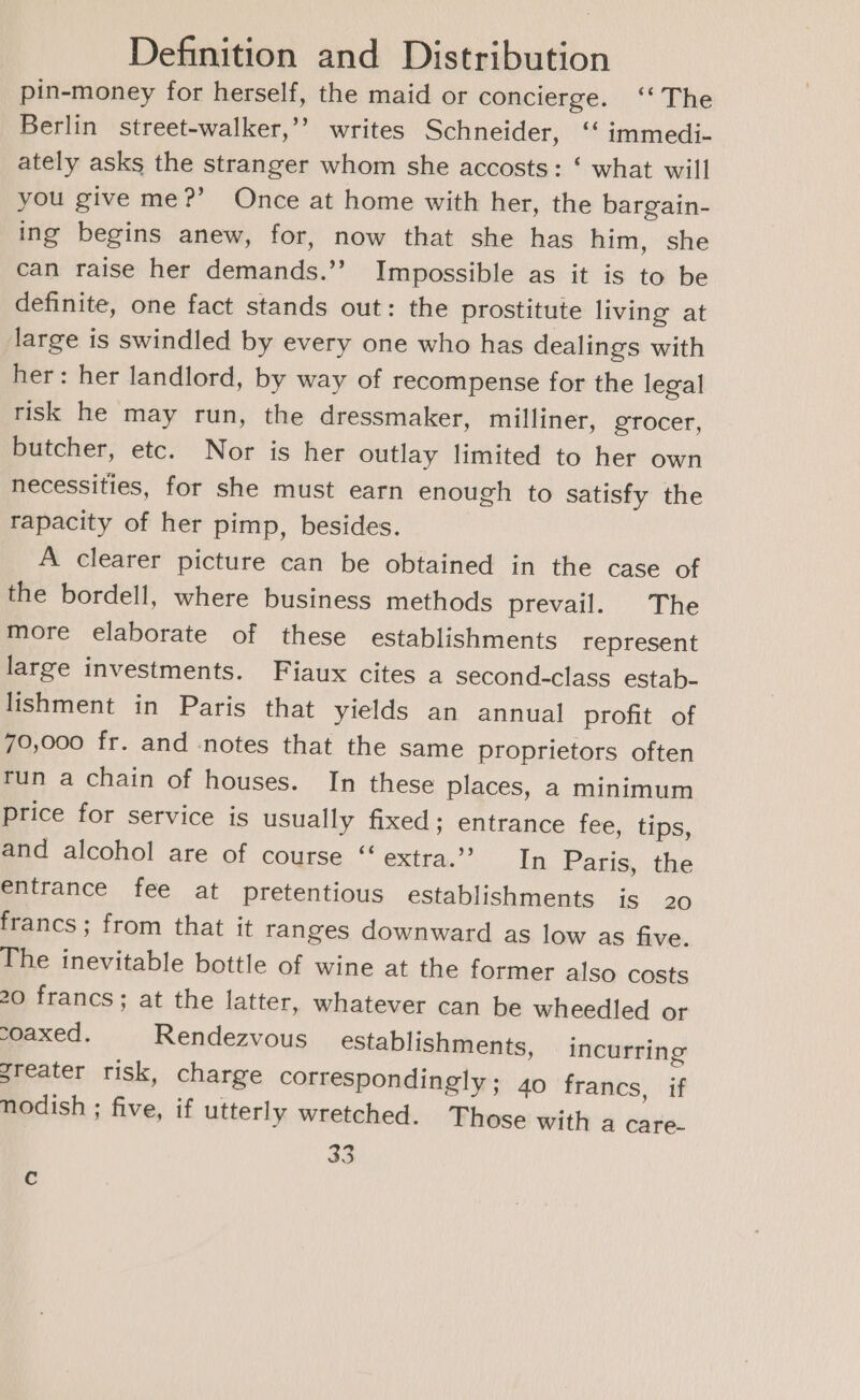 pin-money for herself, the maid or concierge. ‘‘ The Berlin street-walker,’’ writes Schneider, ‘“ immedi- ately asks the stranger whom she accosts: ‘ what will you give me?’ Once at home with her, the bargain- ing begins anew, for, now that she has him, she can raise her demands.’’ Impossible as it is to be definite, one fact stands out: the prostitute living at large is swindled by every one who has dealings with her: her landlord, by way of recompense for the legal risk he may run, the dressmaker, milliner, grocer, butcher, etc. Nor is her outlay limited to her own necessities, for she must earn enough to satisfy the tapacity of her pimp, besides. A clearer picture can be obtained in the case of the bordell, where business methods prevail. The more elaborate of these establishments represent large investments. Fiaux cites a second-class estab- lishment in Paris that yields an annual profit of 70,000 fr. and notes that the same proprietors often run a chain of houses. In these places, a minimum price for service is usually fixed; entrance fee, tips, and alcohol are of course “ extra.’ In Paris, the entrance fee at pretentious establishments is 20 francs; from that it ranges downward as low as five. The inevitable bottle of wine at the former also costs 20 francs; at the latter, whatever can be wheedled or coaxed. Rendezvous establishments, incurring greater risk, charge correspondingly; 40 francs, if nodish ; five, if utterly wretched. Those with a care- 33 c