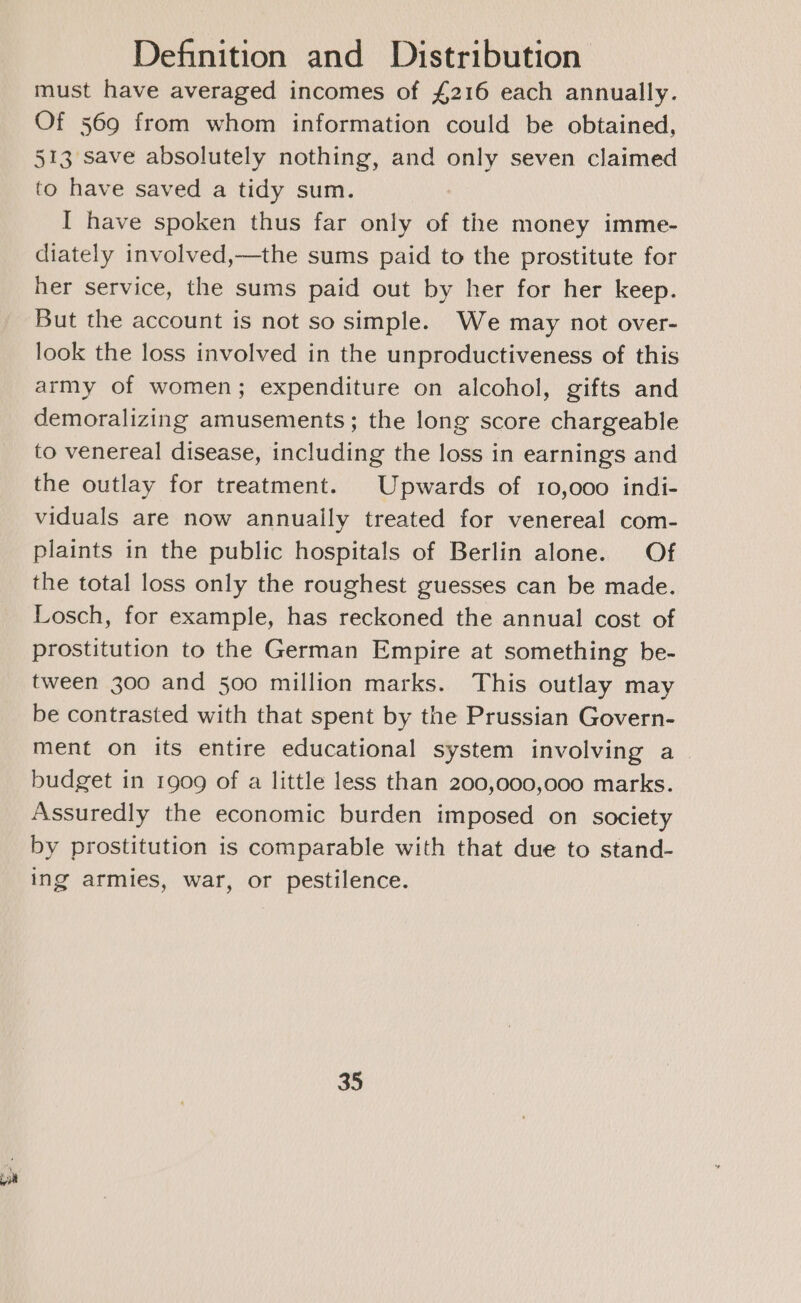 ZS must have averaged incomes of £216 each annually. Of 569 from whom information could be obtained, 513 save absolutely nothing, and only seven claimed to have saved a tidy sum. I have spoken thus far only of the money imme- diately involved,—the sums paid to the prostitute for her service, the sums paid out by her for her keep. But the account is not so simple. We may not over- look the loss involved in the unproductiveness of this army of women; expenditure on alcohol, gifts and demoralizing amusements; the long score chargeable to venereal disease, including the loss in earnings and the outlay for treatment. Upwards of 10,000 indi- viduals are now annually treated for venereal com- plaints in the public hospitals of Berlin alone. Of the total loss only the roughest guesses can be made. Losch, for example, has reckoned the annual cost of prostitution to the German Empire at something be- tween 300 and 500 million marks. This outlay may be contrasted with that spent by the Prussian Govern- ment on its entire educational system involving a budget in 1909 of a little less than 200,000,000 marks. Assuredly the economic burden imposed on society by prostitution is comparable with that due to stand- ing armies, war, or pestilence.