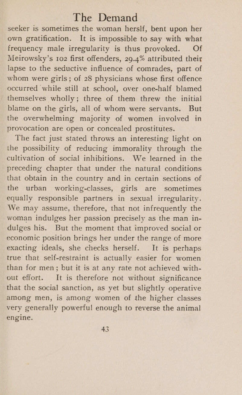 seeker is sometimes the woman herslf, bent upon her own gratification. It is impossible to say with what frequency male irregularity is thus provoked. Of Meirowsky’s 102 first offenders, 29.4% attributed their lapse to the seductive influence of comrades, part of whom were girls; of 28 physicians whose first offence occurred while still at school, over one-half blamed themselves wholly; three of them threw the initial blame on the girls, all of whom were servants. But the overwhelming majority of women involved in provocation are open or concealed prostitutes. The fact just stated throws an interesting light on the possibility of reducing immorality through the cultivation of social inhibitions. We learned in the preceding chapter that under the natural conditions that obtain in the country and in certain sections of the urban working-classes, girls are sometimes equally responsible partners in sexual irregularity. We may assume, therefore, that not infrequently the woman indulges her passion precisely as the man in- dulges his. But the moment that improved social or economic position brings her under the range of more exacting ideals, she checks herself. It is perhaps true that self-restraint is actually easier for women than for men; but it is at any rate not achieved with- out effort. It is therefore not without significance that the social sanction, as yet but slightly operative among men, is among women of the higher classes very generally powerful enough to reverse the animal engine.