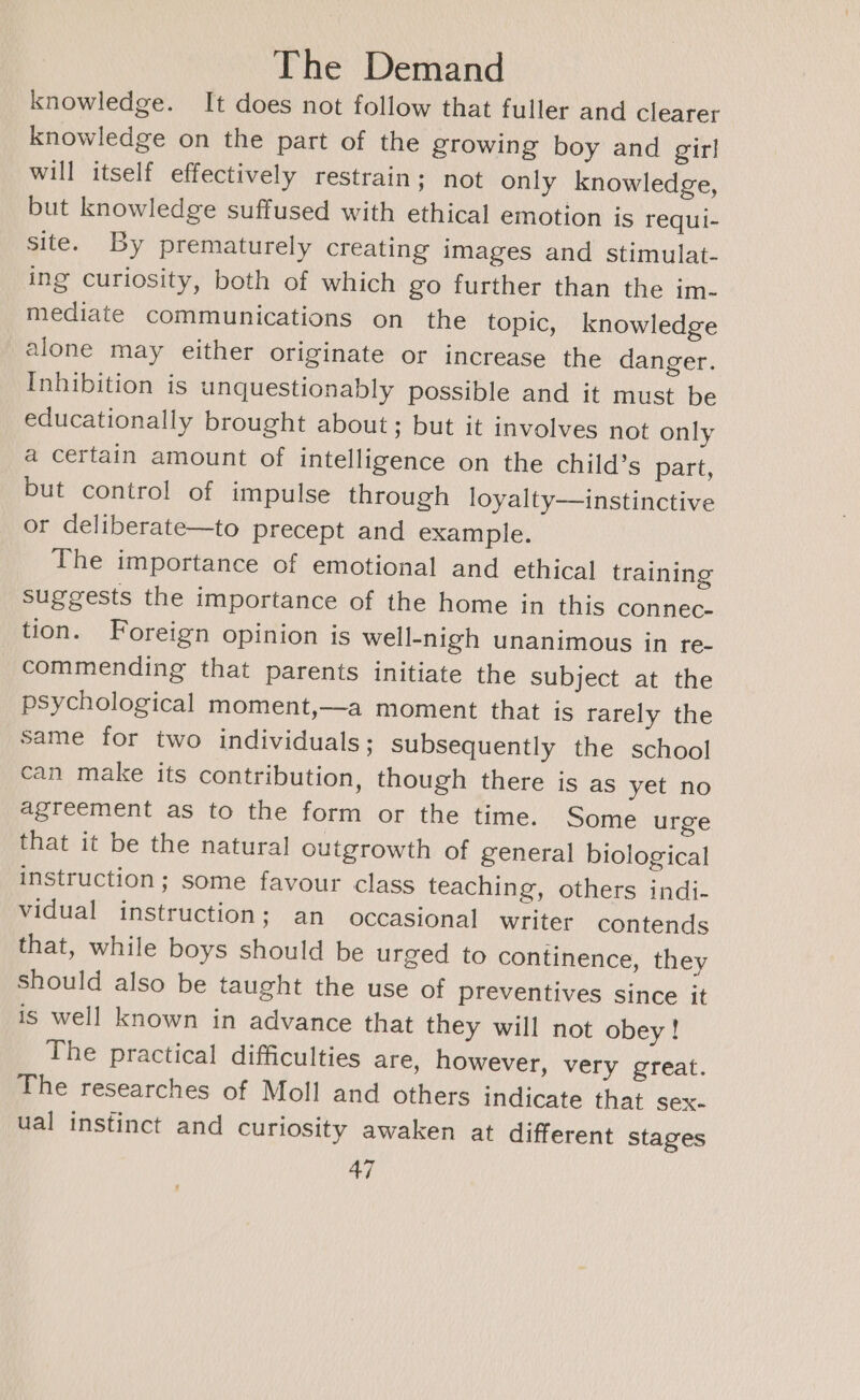 knowledge. It does not follow that fuller and clearer knowledge on the part of the growing boy and girl will itself effectively restrain; not only knowledge, but knowledge suffused with ethical emotion is requli- site. By prematurely creating images and stimulat- ing curiosity, both of which go further than the im- mediate communications on the topic, knowledge alone may either originate or increase the danger. Inhibition is unquestionably possible and it must be educationally brought about; but it involves not only a certain amount of intelligence on the child’s part, but control of impulse through loyalty—instinctive or deliberate—to precept and example. The importance of emotional and ethical training suggests the importance of the home in this connec- tion. Foreign opinion is well-nigh unanimous in re- commending that parents initiate the subject at the psychological moment,—a moment that is rarely the same for two individuals; subsequently the school can make its contribution, though there is as yet no agreement as to the form or the time. Some urge that it be the natural outgrowth of general biological instruction; some favour class teaching, others indi- vidual instruction; an occasional writer contends that, while boys should be urged to continence, they should also be taught the use of preventives since it is well known in advance that they will not obey! The practical difficulties are, however, very great. The researches of Moll and others indicate that sex- ual instinct and curiosity awaken at different stages