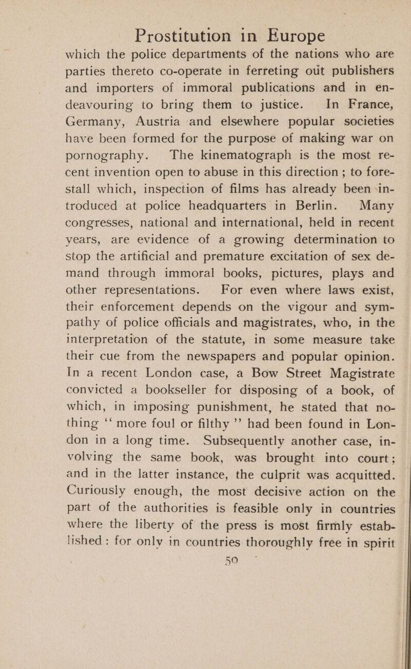 which the police departments of the nations who are parties thereto co-operate in ferreting out publishers and importers of immoral publications and in en- deavouring to bring them to justice. In France, Germany, Austria and elsewhere popular societies have been formed for the purpose of making war on pornography. The kinematograph is the most re- cent invention open to abuse in this direction ; to fore- stall which, inspection of films has already been -in- troduced at police headquarters in Berlin. Many congresses, national and international, held in recent years, are evidence of a growing determination to stop the artificial and premature excitation of sex de- mand through immoral books, pictures, plays and other representations. For even where laws exist, their enforcement depends on the vigour and sym- pathy of police officials and magistrates, who, in the interpretation of the statute, in some measure take their cue from the newspapers and popular opinion. In a recent London case, a Bow Street Magistrate convicted a bookseller for disposing of a book, of which, in imposing punishment, he stated that no- thing ‘‘ more foul or filthy ’’ had been found in Lon- don in a long time. Subsequently another case, in- volving the same book, was brought into court; and in the latter instance, the culprit was acquitted. Curiously enough, the most decisive action on the part of the authorities is feasible only in countries where the liberty of the press is most firmly estab- lished: for only in countries thoroughly free in spirit Gece