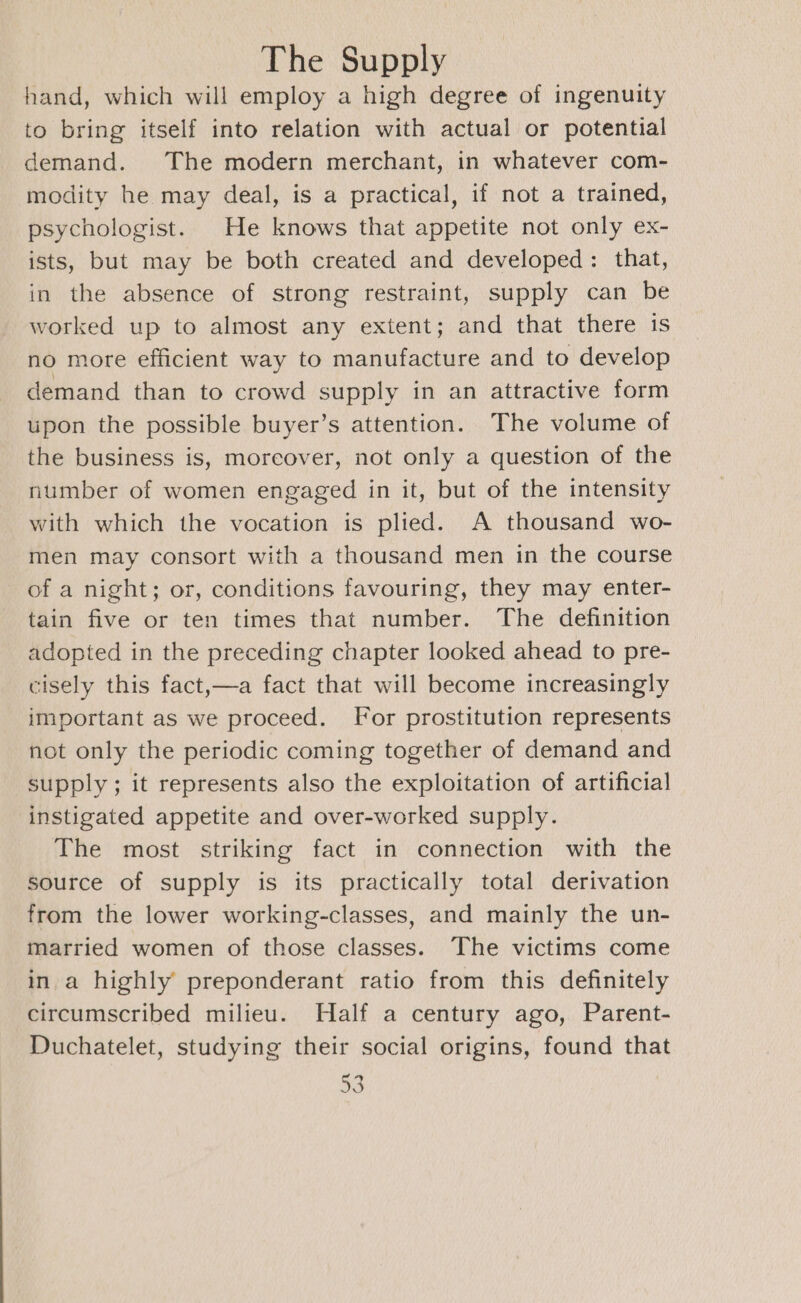 hand, which will employ a high degree of ingenuity to bring itself into relation with actual or potential demand. The modern merchant, in whatever com- modity he may deal, is a practical, if not a trained, psychologist. He knows that appetite not only ex- ists, but may be both created and developed: that, in the absence of strong restraint, supply can be worked up to almost any extent; and that there is no more efficient way to manufacture and to develop demand than to crowd supply in an attractive form upon the possible buyer’s attention. The volume of the business is, moreover, not only a question of the number of women engaged in it, but of the intensity with which the vocation is plied. A thousand wo- men may consort with a thousand men in the course of a night; or, conditions favouring, they may enter- tain five or ten times that number. The definition adopted in the preceding chapter looked ahead to pre- cisely this fact,—a fact that will become increasingly important as we proceed. For prostitution represents not only the periodic coming together of demand and supply ; it represents also the exploitation of artificial instigated appetite and over-worked supply. The most striking fact in connection with the Source of supply is its practically total derivation from the lower working-classes, and mainly the un- married women of those classes. The victims come in a highly preponderant ratio from this definitely circumscribed milieu. Half a century ago, Parent- Duchatelet, studying their social origins, found that aS