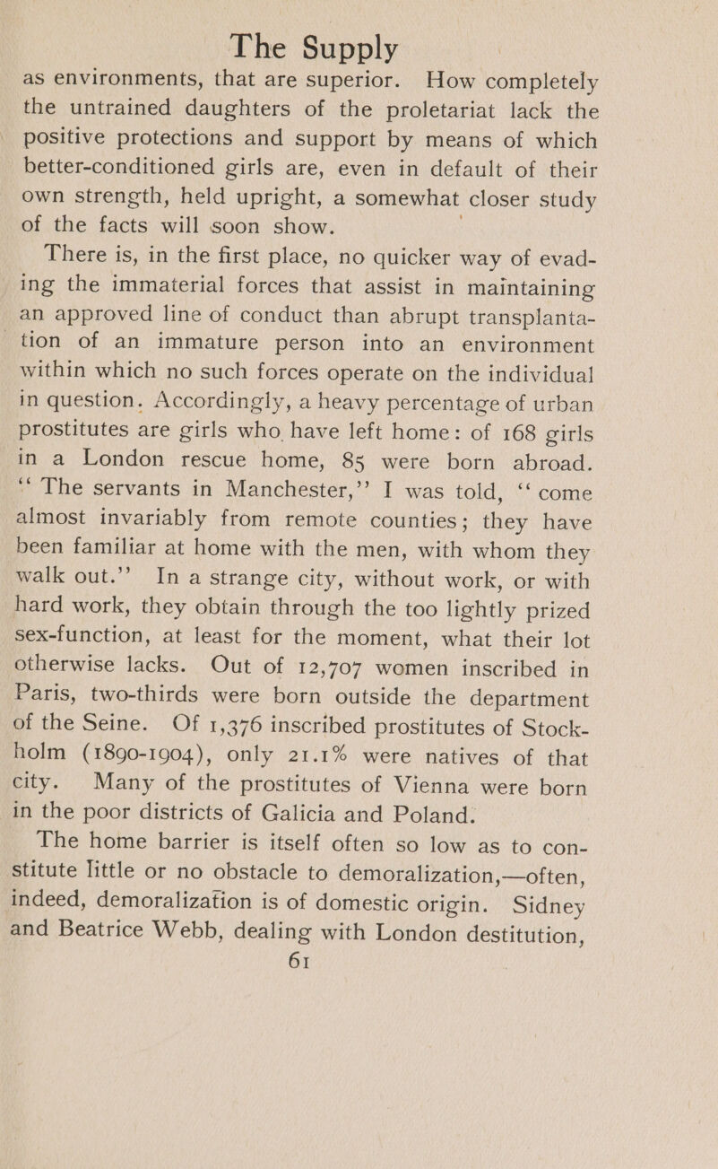 as environments, that are superior. How completely the untrained daughters of the proletariat lack the positive protections and support by means of which better-conditioned girls are, even in default of their own strength, held upright, a somewhat closer study of the facts will soon show. There is, in the first place, no quicker way of evad- ing the immaterial forces that assist in maintaining an approved line of conduct than abrupt transplanta- tion of an immature person into an environment within which no such forces operate on the individual in question. Accordingly, a heavy percentage of urban prostitutes are girls who have left home: of 168 girls in a London rescue home, 8s were born abroad. ‘’ The servants in Manchester,’’ I was told, ‘‘ come almost invariably from remote counties; they have _ been familiar at home with the men, with whom they walk out.”’ In a strange city, without work, or with hard work, they obtain through the too lightly prized sex-function, at least for the moment, what their lot otherwise lacks. Out of 12,707 women inscribed in Paris, two-thirds were born outside the department of the Seine. Of 1,376 inscribed prostitutes of Stock- holm (1890-1904), only 21.1% were natives of that city. Many of the prostitutes of Vienna were born in the poor districts of Galicia and Poland. The home barrier is itself often so low as to con- stitute little or no obstacle to demoralization,—often, indeed, demoralization is of domestic origin. Sidney and Beatrice Webb, dealing with London destitution,