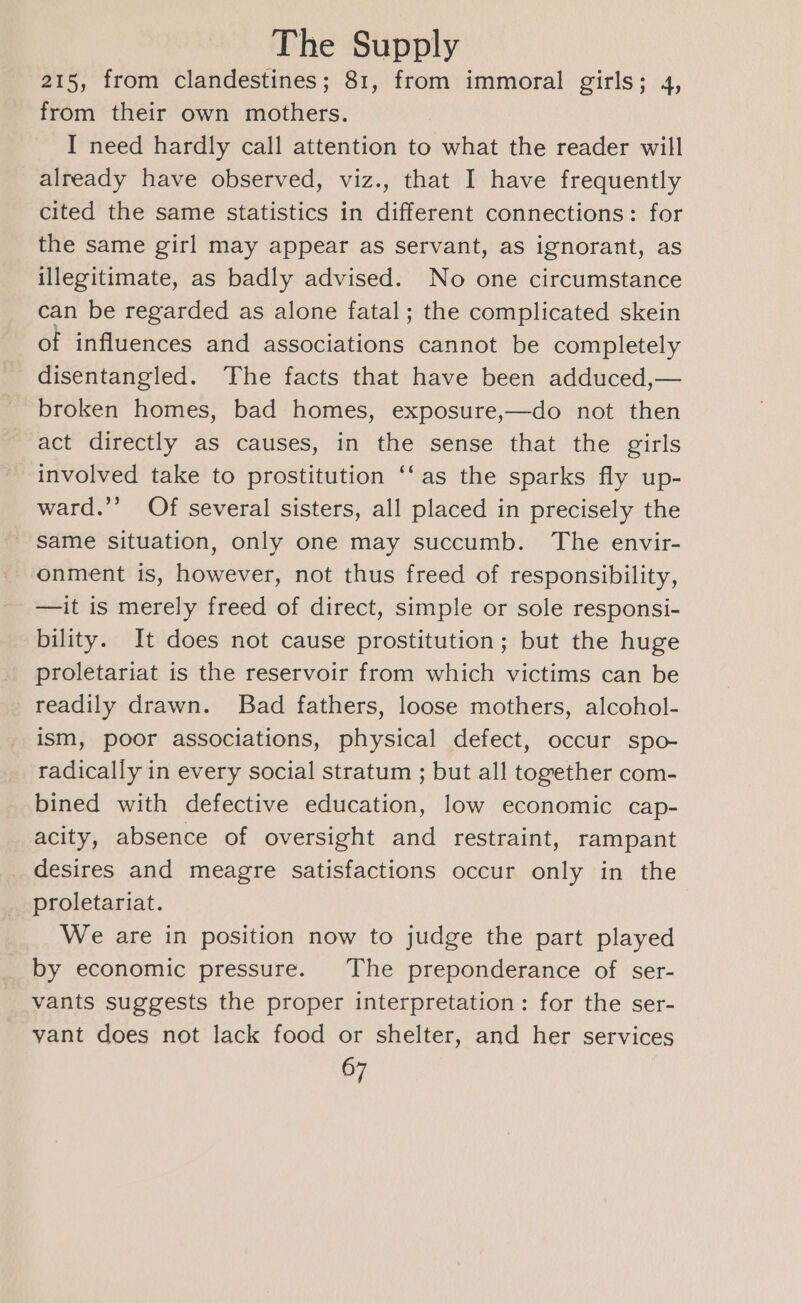 215, from clandestines; 81, from immoral girls; 4, from their own mothers. I need hardly call attention to what the reader will already have observed, viz., that I have frequently cited the same statistics in different connections: for the same girl may appear as servant, as ignorant, as illegitimate, as badly advised. No one circumstance can be regarded as alone fatal; the complicated skein of influences and associations cannot be completely disentangled. The facts that have been adduced,— broken homes, bad homes, exposure,—do not then act directly as causes, in the sense that the girls involved take to prostitution ‘‘as the sparks fly up- ward.’ Of several sisters, all placed in precisely the - same situation, only one may succumb. The envir- onment is, however, not thus freed of responsibility, —it is merely freed of direct, simple or sole responsi- bility. It does not cause prostitution; but the huge proletariat is the reservoir from which victims can be readily drawn. Bad fathers, loose mothers, alcohol- ism, poor associations, physical defect, occur spo- radically in every social stratum ; but all together com- bined with defective education, low economic cap- acity, absence of oversight and restraint, rampant desires and meagre satisfactions occur only in the proletariat. We are in position now to judge the part played by economic pressure. The preponderance of ser- vants suggests the proper interpretation: for the ser- vant does not lack food or shelter, and her services