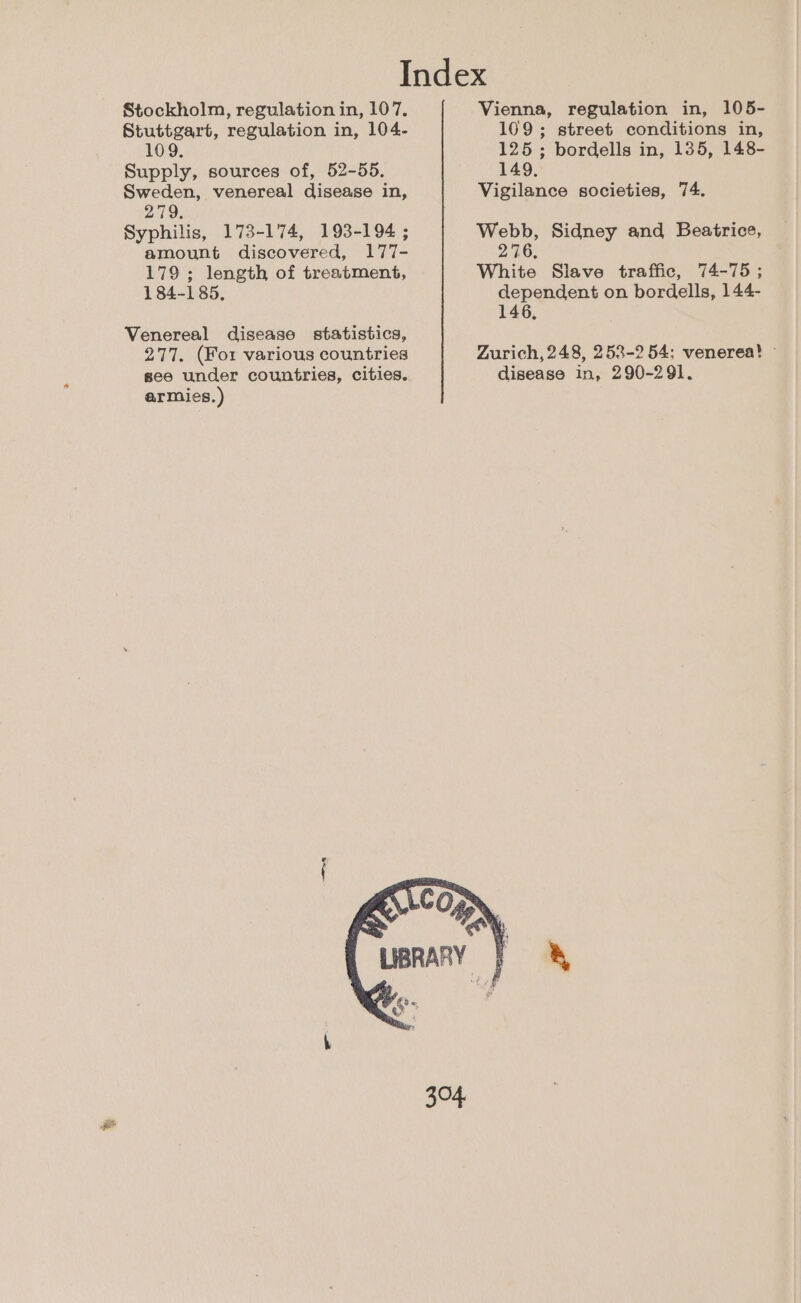 Stuttgart, regulation in, 104- 109. Supply, sources of, 52-55. Sweden, venereal disease in, 279. Syphilis, 173-174, 193-194 ; amount discovered, 177- 179; length of treatment, 184-185, Venereal disease statistics, 277. (For various countries gee under countries, cities. armies.) 109; street conditions in, 125; bordells in, 135, 148- 149, Vigilance societies, 74. Webb, Sidney and Beatrice, 276. White Slave traffic, 74-75 ; dependent on bordells, 144- 146, Zurich, 248, 253-254; venerea} ~ disease in, 290-291.