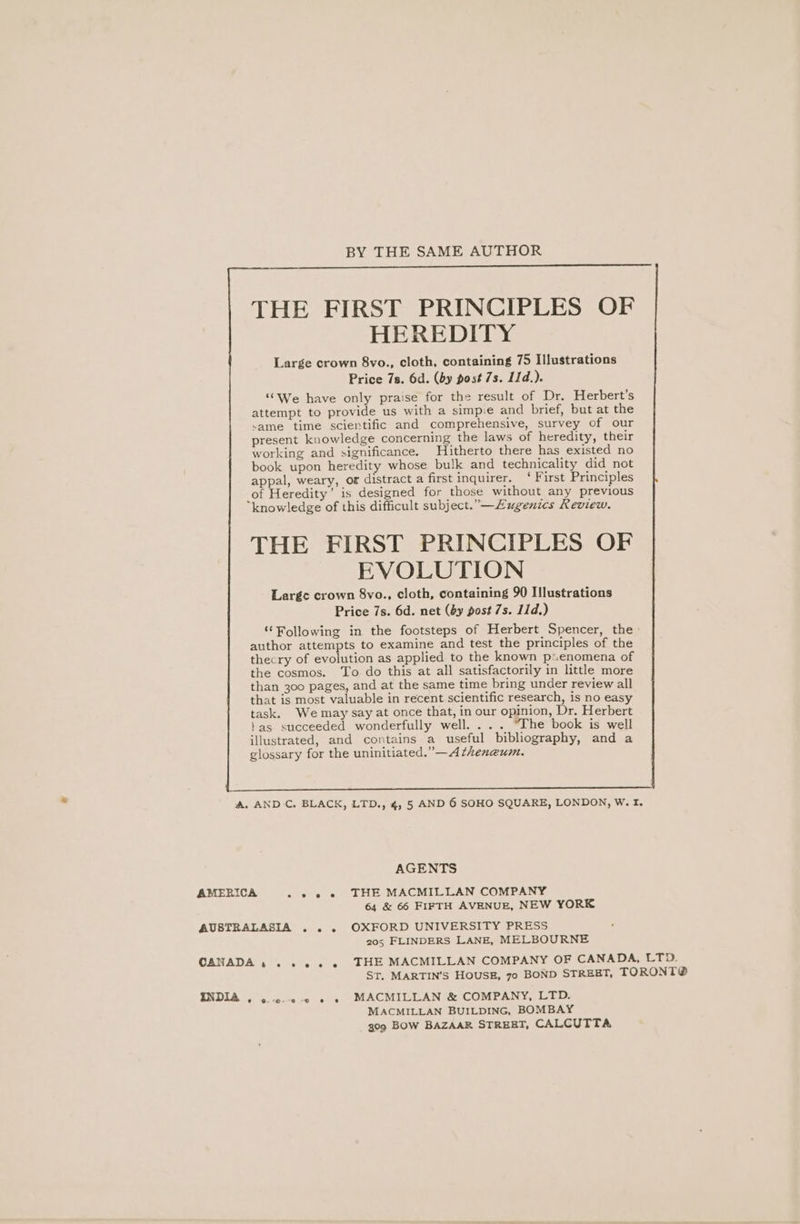 BY THE SAME AUTHOR THE FIRST PRINCIPLES OF HEREDITY Large crown 8vo., cloth, containing 75 Illustrations Price 7s. 6d. (by post 7s. I1d.). ‘We have only praise for the result of Dr. Herbert's attempt to provide us with a simpie and brief, but at the same time scientific and comprehensive, survey of our present knowledge concerning the laws of heredity, their working and significance. Hitherto there has existed no book upon heredity whose bulk and technicality did not appal, weary, or distract a first inquirer. ‘ First Principles _of Heredity’ is designed for those without any previous knowledge of this difficult subject. —Zugenics Review. THE FIRST PRINCIPLES OF EVOLUTION Large crown 8vo., cloth, containing 90 Illustrations Price 7s. 6d. net (6y post 7s. 11d.) “Following in the footsteps of Herbert Spencer, the author attempts to examine and test the principles of the thecry of evolution as applied to the known psenomena of the cosmos. To do this at all satisfactorily in little more than 300 pages, and at the same time bring under review all that is most valuable in recent scientific research, is no easy task. We may say at once that, in our opinion, Dr. Herbert tas succeeded wonderfully well. ... “The book is well illustrated, and contains a useful bibliography, and a glossary for the uninitiated.” —A theneum. A. AND C. BLACK, LTD., 4, 5 AND 6 SOHO SQUARE, LONDON, W. I. AGENTS AMERICA » © © e THE MACMILLAN COMPANY 64 &amp; 66 FIFTH AVENUE, NEW YORK AUSTRALASIA ... OXFORD UNIVERSITY PRESS 205 FLINDERS LANE, MELBOURNE CANADA , . +»... THE MACMILLAN COMPANY OF CANADA, LTD. ST. MARTIN’S HOUSE, 70 BOND STREET, TORONT® INDIA , ...c.-0-0 « » MACMILLAN &amp; COMPANY, LTD. MACMILLAN BUILDING, BOMBAY 309 BOW BAZAAR STREET, CALCUTTA