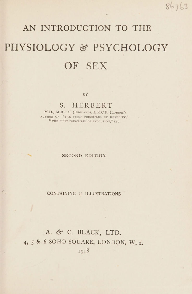 oo} AN INTRODUCTION TO THE PHYSIOLOGY &amp; PSYCHOLOGY OF SEX BY os. HERBERT M.D., M.R.C.S. (ENGLanp), L.R.C.P. (Lonpon) AUTHOR OF “'THE FIRST PRINCIPLES OF HEREDITY,” ‘* THE FIRST PKINCTLES OF EVOLUTION,” ETC. ~ SECOND EDITION CONTAINING 49 ILLUSTRATIONS oe we le Bee Le LE) 4, 5 &amp; 6 SOHO SQUARE, LONDON, W. 1. 1918