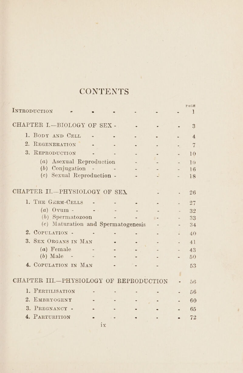 CONTENTS PAGE INTRODUCTION ° ° &lt; é x - i] CHAPTER I.—BIOLOGY OF SEX - * - . 3 1. Bopy AND CELL - . : = ‘ 4 2. REGENERATION = é = - : e 3. REPRODUCTION = 2 . a : 10 (a) Asexual Reproduction - - - IO (b) Conjugation - - - - - 16 (c) Sexual Reproduction - - - aa Ses CHAPTER II.—PHYSIOLOGY OF SEX . oe ots 1. THE GxeRM-CELLS - - - ° : om (a) Ovum - - - - - = eae (b) Spermatozoon - - - =. 338 (c) Maturation and Spermatogenesis - ae td. 2. COPULATION - “ = : f 40) 3. SEX ORGANS IN MAN ° Ci . 2 4] (a) Female - ~ - - + 43 (b) Male” - - - - - 50 4. COPULATION IN MAN - - - 53 CHAPTER III.—PHYSIOLOGY OF REPRODUCTION - 56 1. FERTILISATION - - - - - 56 2. EMBRYOGENY - - - -  60 3. PREGNANCY - - - : - « 65 4, PARTURITION . - . . . 72