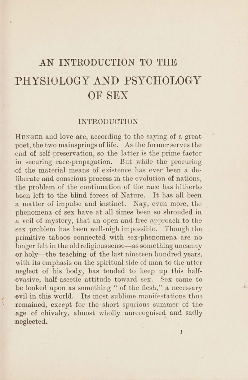 AN INTRODUCTION TO THE PHYSIOLOGY AND PSYCHOLOGY OF SEX INTRODUCTION Huncer and love are, according to the saying of a great poet, the two mainsprings of life. As the former serves the end of self-preservation, so the latter is the prime factor in securing race-propagation. But while the procuring of the material means of existence has ever been a de- liberate and conscious process in the evolution of nations, the problem of the continuation of the race has hitherto been left to the blind forces of Nature. It has all been a matter of impulse and imstinct. Nay, even more, the phenomena of sex have at all times been so shrouded in a veil of mystery, that an open and free approach to the sex problem has been well-nigh impossible. Though the primitive taboos connected with sex-phenomena are no longer felt in the old religious sense—as something uncanny or holy—the teaching of the last nineteen hundred years, with its emphasis on the spiritual side of man to the utter neglect of his body, has tended to keep up this half- evasive, half-ascetic attitude toward sex. Sex came to be looked upon as something “ of the fiesh,”’ a necessary evil in this world. Its most sublime manifestations thus remained, except for the short spurious summer of the age of chivalry, almost wholly unrecognised and sadly neglected.