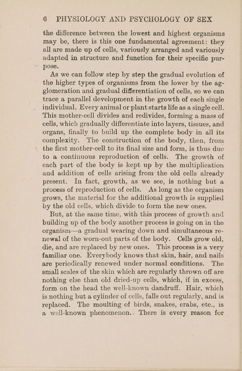 the difference between the lowest and highest organisms may be, there is this one fundamental agreement: they all are made up of cells, variously arranged and variously adapted in structure and funetion for their specific pur- As we can follow step by step the gradual evolution of the higher types of organisms from the lower by the ag- glomeration and gradual differentiation of cells, so we can trace a parallel development in the growth of each single individual. Every animal or plant starts life as a single cell. This mother-cell divides and redivides, forming a mass of cells, which gradually differentiate into layers, tissues, and organs, finally to build up the complete body in all its complexity. The construction of the body, then, from to a continuous reproduction of cells. The growth of each part of the body is kept up by the multiplication and addition of cells arising from the old cells already present. In fact, growth, as we see, is nothing but a process of reproduction of cells. As long as the organism grows, the material for the additional growth is supplied by the old cells, which divide to form the new ones. But, at the same time, with this process of growth and building up of the body another process is going on in the organism—a gradual wearing down and simultaneous re- newal of the worn-out parts of the body. Cells grow old, die, and are replaced by new ones. This process is a very familiar one. Everybody knows that skin, hair, and nails are periodically renewed under normal conditions. The small scales of the skin which are regularly thrown off are nothing else than old dried-up cells, which, if in excess, form on the head the well-known dandruff. Hair, which is nothing but a cylinder of cells, falls out regularly, and is replaced. The moulting of birds, snakes, crabs, etc., is a well-known phenomenon.. There is every reason for