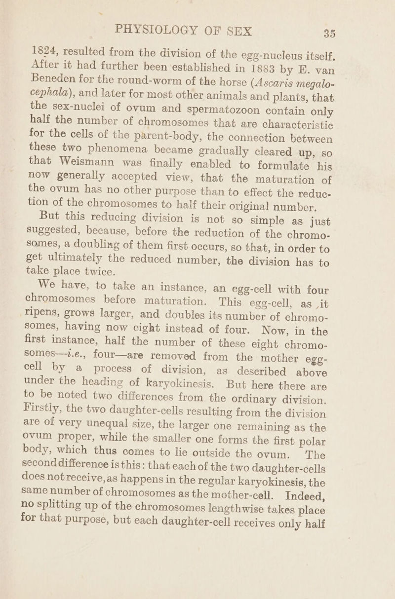 1824, resulted from the division of the egg-nucleus itself, After it had further been established in 1883 by E. van Beneden for the round-worm of the horse (Ascaris megalo- cephala), and later for most other animals and plants, that the sex-nuclei of ovum and Spermatozoon contain only half the number of chromosomes that are characteristic for the cells of the parent-body, the connection between these two phenomena became gradually cleared up, so that Weismann was finally enabled to formulate his now generally accepted view, that the maturation of the ovum has no other purpose than to effect the reduc- tion of the chromosomes to half their original number. But this reducing division is not so simple as just suggested, because, before the reduction of the chromo- somes, a doubling of them first occurs, so that, in order to get ultimately the reduced number, the division has to take place twice. We have, to take an instance, an egg-cell with four chromosomes before maturation. This ege-cell, as _it -ripens, grows larger, and doubles its number of chromo- somes, having now cight instead of four. Now, in the first instance, half the number of these eight chromo- somes—t.e., four—are removed from the mother egg- cell by a process of division, as described above under the heading of karyokinesis. But here there are to be noted two differences from the ordinary division. Firstly, the two daughter-cells resulting from the division are of very unequal size, the larger one remaining as the Ovum proper, while the smaller one forms the first polar body, which thus comes to lie outside the ovum. The second difference is this: that eachof the two daughter-cells does not receive, as happens in the regular karyokinesis, the same number of chromosomes as the mother-cell. Indeed, no splitting up of the chromosomes lengthwise takes place for that purpose, but each daughter-cell receives only half