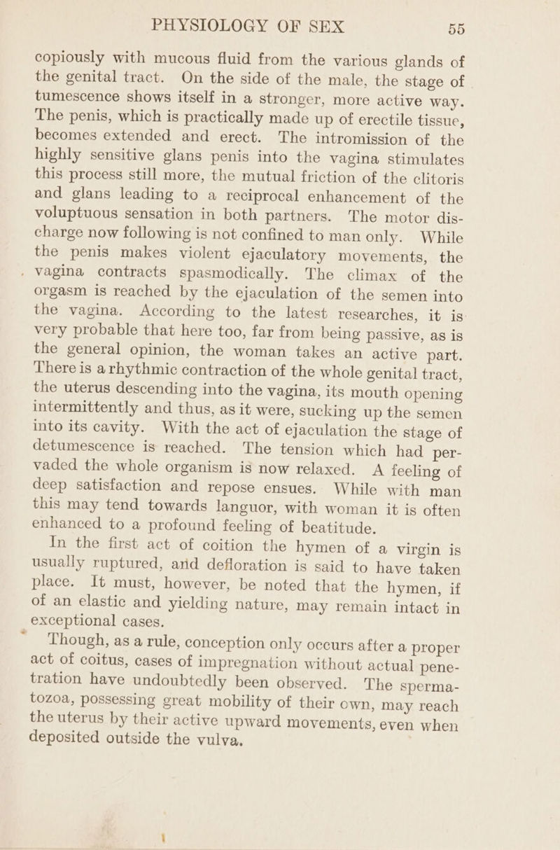 copiously with mucous fluid from the various glands of the genital tract. On the side of the male, the stage of tumescence shows itself in a stronger, more active way. The penis, which is practically made up of erectile tissue, becomes extended and erect. The intromission of the highly sensitive glans penis into the vagina stimulates this process still more, the mutual friction of the clitoris and glans leading to a reciprocal enhancement of the voluptuous sensation in both partners. The motor dis- charge now following is not confined to man only. While the penis makes violent ejaculatory movements, the . vagina contracts spasmodically. The climax of the orgasm is reached by the ejaculation of the semen into the vagina. According to the latest researches, it is: very probable that here too, far from being passive, as is the general opinion, the woman takes an active part. There is arhythmic contraction of the whole genital tract, the uterus descending into the vagina, its mouth opening intermittently and thus, as it were, sucking up the semen into its cavity. With the act of ejaculation the stage of detumescence is reached. The tension which had per- vaded the whole organism is now relaxed. A feeling of deep satisfaction and repose ensues. While with man this may tend towards languor, with woman it is often enhanced to a profound feeling of beatitude. In the first act of coition the hymen of a virgin is usually ruptured, arid defloration is said to have taken place. It must, however, be noted that the hymen, if of an elastic and yielding nature, may remain intact in exceptional cases. ' Though, asa rule, conception only occurs after a proper act of coitus, cases of impregnation without actual] pene- tration have undoubtedly been observed. The sperma- tozoa, possessing great mobility of their own, may reach the uterus by their active upward movements, even when deposited outside the vulva,