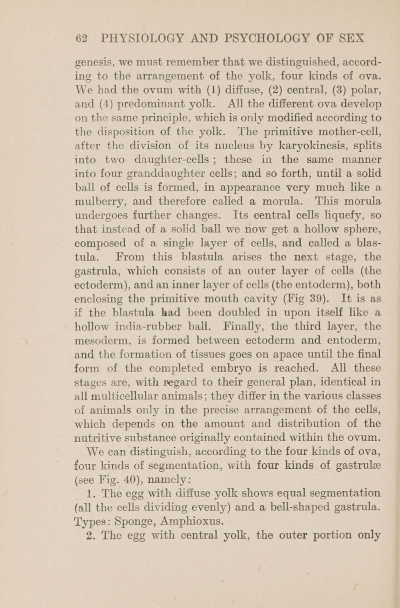 genesis, we must remember that we distinguished, accord- ing to the arrangement of the yolk, four kinds of ova. We had the ovum with (1) diffuse, (2) central, (3) polar, and (4) predominant yolk. All the different ova develop on the same principle, which is only modified according to the disposition of the yolk. The primitive mother-cell, after the division of its nucleus by karyokinesis, splits into two daughter-cells; these in the same manner into four granddaughter cells; and so forth, until a solid ball of cells is formed, in appearance very much like a mulberry, and therefore called a morula. This morula undergoes further changes. Its central cells liquefy, so that instead of a solid ball we now get a hollow sphere, composed of a single layer of cells, and called a blas- tula. From this blastula arises the next stage, the gastrula, which consists of an outer layer of cells (the ectoderm), and an inner layer of cells (the entoderm), both enclosing the primitive mouth cavity (Fig 39). It is as if the blastula had been doubled in upon itself like a hollow india-rubber ball. Finally, the third layer, the mesoderm, is formed between ectoderm and entoderm, and the formation of tissues goes on apace until the final form of the completed embryo is reached. All these stages are, with regard to their general plan, identical in all multicellular animals; they differ in the various classes of animals only in the precise arrangement of the cells, which depends on the amount and distribution of the nutritive substance originally contained within the ovum. We can distinguish, according to the four kinds of ova, four kinds of segmentation, with four kinds of gastrulze (see Fig. 40), namely: 1. The egg with diffuse yolk shows equal segmentation (all the cells dividing evenly) and a bell-shaped gastrula. Types: Sponge, Amphioxus. 2. The egg with central yolk, the outer portion only