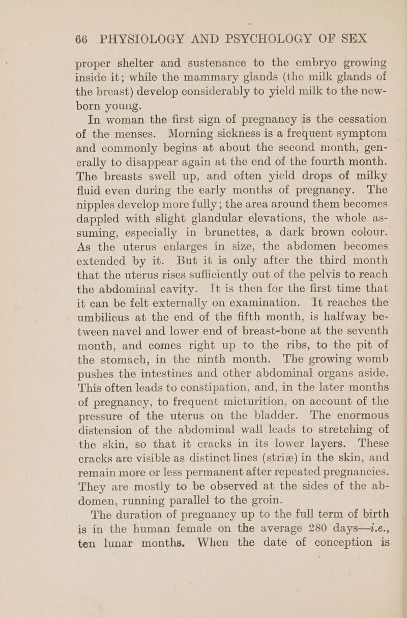 proper shelter and sustenance to the embryo growing inside it; while the mammary glands (the milk glands of the breast) develop considerably to yield milk to the new- born young. 7 In woman the first sign of pregnancy is the cessation of the menses. Morning sickness is a frequent symptom and commonly begins at about the second month, gen- erally to disappear again at the end of the fourth month. The breasts swell up, and often yield drops of milky fluid even during the early months of pregnancy. The nipples develop more fully; the area around them becomes dappled with slight glandular elevations, the whole as- suming, especially in brunettes, a dark brown colour. As the uterus enlarges in size, the abdomen becomes extended by it. But it is only after the third month that the uterus rises sufficiently out of the pelvis to reach the abdominal cavity. It is then for the first time that it can be felt externally on examination. It reaches the umbilicus at the end of the fifth month, is halfway be- tween navel and lower end of breast-bone at the seventh month, and comes right up to the ribs, to the pit of the stomach, in the ninth month. The growing womb pushes the intestines and other abdominal organs aside. This often leads to constipation, and, in the later months of pregnancy, to frequent micturition, on account of the pressure of the uterus on the bladder. The enormous distension of the abdominal wall leads to stretching of the skin, so that it cracks in its lower layers. These cracks are visible as distinct lines (striae) in the skin, and remain more or less permanent after repeated pregnancies. They are mostly to be observed at the sides of the ab- domen, running parallel to the groin. The duration of pregnancy up to the full term of birth is in the human female on the average 280 days—i.e., ten lunar months. When the date of conception is