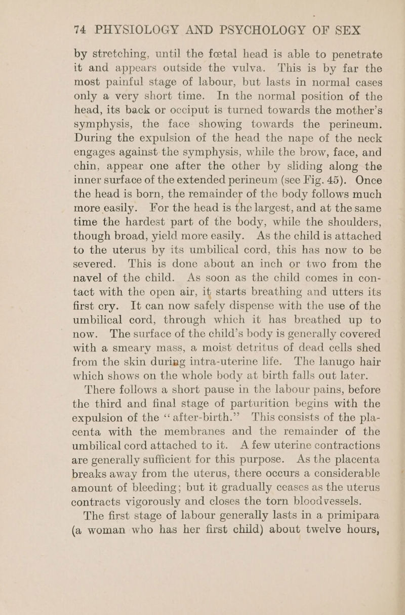 by stretching, until the foetal head is able to penetrate it and appears outside the vulva. This is by far the most painful stage of labour, but lasts in normal cases only a very short time. In the normal position of the head, its back or occiput is turned towards the mother’s symphysis, the face showing towards the perineum. During the expulsion of the head the nape of the neck engages against the symphysis, while the brow, face, and chin, appear one after the other by sliding along the inner surface of the extended perineum (see Fig. 45). Once the head is born, the remainder of the body follows much more easily. For the head is the largest, and at the same time the hardest part of the body, while the shoulders, though broad, yield more easily. As the child is attached to the uterus by its umbilical cord, this has now to be severed. This is done about an inch or two from the navel of the child. As soon as the child comes in con- tact with the open air, it starts breathing and utters its first cry. It can now safely dispense with the use of the umbilical cord, through which it has breathed up to now. The surface of the child’s body is generally covered with a smeary mass, a moist detritus of dead cells shed from the skin durigg intra-uterine life. The lanugo hair which shows on the whole body at birth falls out later. There follows a short pause in the labour pains, before the third and final stage of parturition begins with the expulsion of the “‘after-birth.”” This consists of the pla- centa with the membranes and the remainder of the umbilical cord attached to it. A few uterine contractions are generally sufficient for this purpose. As the placenta breaks away from the uterus, there occurs a considerable amount of bleeding; but it gradually ceases as the uterus contracts vigorously and closes the torn bloodvessels. The first stage of labour generally lasts in a primipara (a woman who has her first child) about twelve hours,