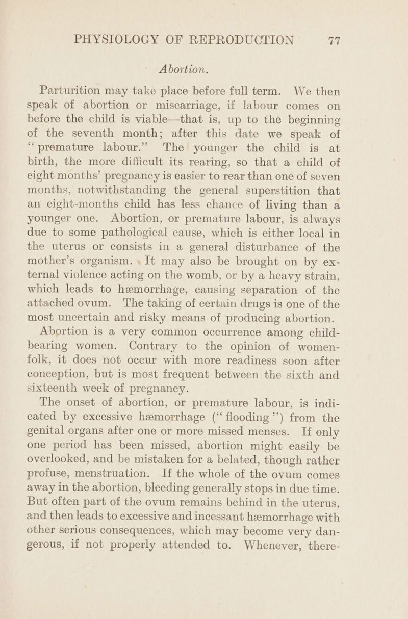 Abortion. Parturition may take place before full term. We then speak of abortion or miscarriage, if labour comes on before the child is viable—that is, up to the beginning of the seventh month; after this date we speak of “premature labour.” The younger the child is at birth, the more difficult its rearing, so that a child of eight months’ pregnancy is easier to rear than one of seven months, notwithstanding the general superstition that an eight-months child has less chance of living than a younger one. Abortion, or premature labour, is always due to some pathological cause, which is either local in the uterus or consists in a general disturbance of the mother’s organism. » It may also be brought on by ex- ternal violence acting on the womb, or by a heavy strain, which leads to hemorrhage, causing separation of the attached ovum. ‘The taking of certain drugs is one of the most uncertain and risky means of producing abortion. Abortion is a very common occurrence among child- bearing women. Contrary to the opinion of women- folk, it does not occur with more readiness soon after conception, but is most frequent between the sixth and sixteenth week of pregnancy. The onset of abortion, or premature labour, is indi- cated by excessive hemorrhage (“flooding ’’) from the genital organs after one or more missed menses. If only one period has been missed, abortion might easily be overlooked, and be mistaken for a belated, though rather profuse, menstruation. If the whole of the ovum comes away in the abortion, bleeding generally stops in due time. But often part of the ovum remains behind in the uterus, and then leads to excessive and incessant hemorrhage with other serious consequences, which may become very dan- gerous, if not properly attended to. Whenever, there-