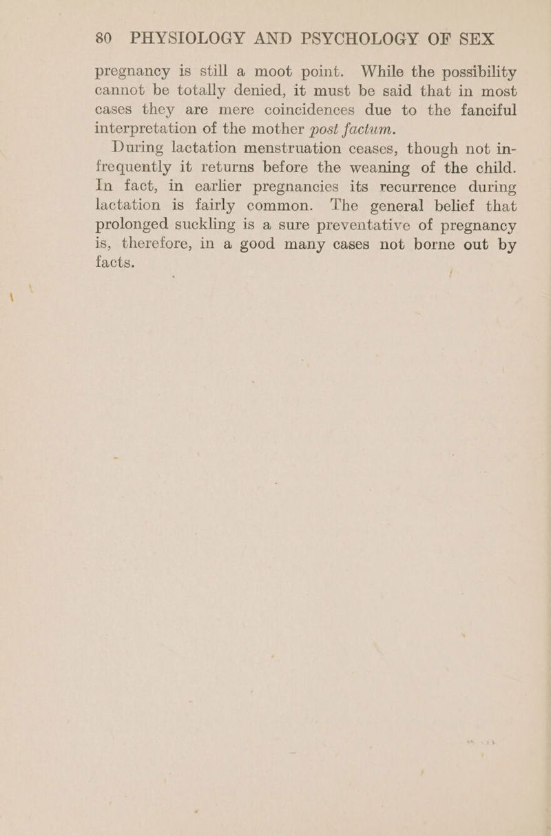 pregnancy is still a moot point. While the possibility cannot be totally denied, it must be said that in most cases they are mere coincidences due to the fanciful interpretation of the mother post factwm. During lactation menstruation ceases, though not in- frequently it returns before the weaning of the child. In fact, in earlier pregnancies its recurrence during lactation is fairly common. The general belief that prolonged. suckling is a sure preventative of pregnancy is, therefore, in a good many cases not borne out by facts.