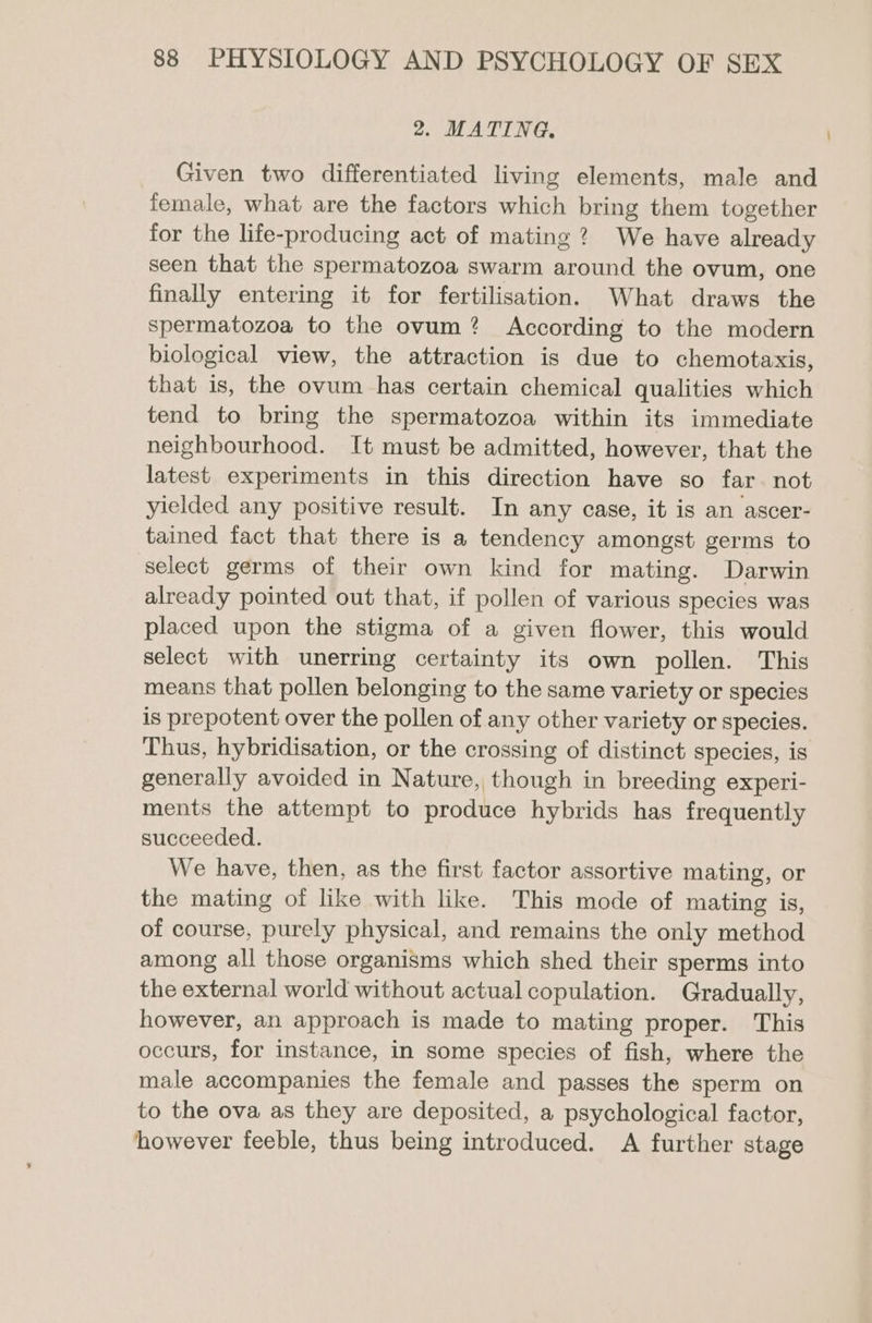 2. MATING. Given two differentiated living elements, male and female, what are the factors which bring them together for the life-producing act of mating? We have already seen that the spermatozoa swarm around the ovum, one finally entering it for fertilisation. What draws the spermatozoa to the ovum? According to the modern biological view, the attraction is due to chemotaxis, that is, the ovum has certain chemical qualities which tend to bring the spermatozoa within its immediate neighbourhood. It must be admitted, however, that the latest experiments in this direction have so far. not yielded any positive result. In any case, it is an ascer- tained fact that there is a tendency amongst germs to select germs of their own kind for mating. Darwin already pointed out that, if pollen of various species was placed upon the stigma of a given flower, this would select with unerring certainty its own pollen. This means that pollen belonging to the same variety or species is prepotent over the pollen of any other variety or species. Thus, hybridisation, or the crossing of distinct species, is generally avoided in Nature, though in breeding experi- ments the attempt to produce hybrids has frequently succeeded. We have, then, as the first factor assortive mating, or the mating of like with like. This mode of mating is, of course, purely physical, and remains the only method among all those organisms which shed their sperms into the external world without actual copulation. Gradually, however, an approach is made to mating proper. This occurs, for instance, in some species of fish, where the male accompanies the female and passes the sperm on to the ova as they are deposited, a psychological factor, however feeble, thus being introduced. A further stage