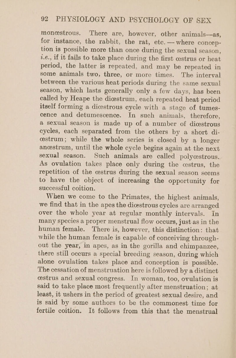 moneestrous. ‘There are, however, other animals—as, for instance, the rabbit, the rat, etc. — where concep- tion is possible more than once during the sexual season, t.e., if it fails to take place during the first cestrus or heat period, the latter is repeated, and may be repeated in Some animals two, three, or more times. The interval between the various heat periods during the same sexual season, which lasts generally only a few days, has been called by Heape the dicestrum, each repeated heat period itself forming a dicestrous cycle with a stage of tumes- cence and detumescence. In such animals, therefore, a sexual season is made up of a number of dicestrous cycles, each separated from the others by a short di- cestrum; while the whole series is closed by a longer anoestrum, until the whole cycle begins again at the next sexual season. Such animals are called polycestrous. As ovulation takes place only during the cestrus, the repetition of the cestrus during the sexual season seems to have the object of increasing the opportunity for successful coition. When we come to the Primates, the highest animals, we find that in the apes the dicestrous cycles are arranged over the whole year at regular monthly intervals. In many Species a proper menstrual flow occurs, just as in the human female. There is, however, this distinction: that while the human female is capable of conceiving through- out the year, in apes, as in the gorilla and chimpanzee, there still occurs a special breeding season, during which alone ovulation takes place and conception is possible. The cessation of menstruation here is followed by a distinct cestrus and sexual congress. In woman, too, ovulation is said to take place most frequently after menstruation; at least, it ushers in the period of greatest sexual desire, and is said by some authors to be the commonest time for fertile coition. It follows from this that the menstrual