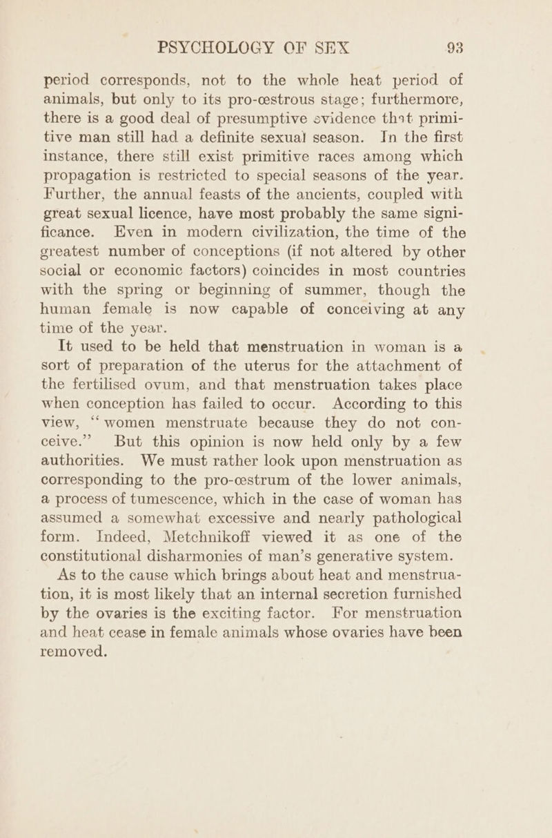 period corresponds, not to the whole heat period of animals, but only to its pro-cestrous stage; furthermore, there is a good deal of presumptive evidence thot primi- tive man still had a definite sexual! season. In the first instance, there still exist primitive races among which propagation is restricted to special seasons of the year. Further, the annual feasts of the ancients, coupled with great sexual licence, have most probably the same signi- ficance. Even in modern civilization, the time of the greatest number of conceptions (if not altered by other social or economic factors) coincides in most countries with the spring or beginning of summer, though the human female is now capable of conceiving at any time of the year. It used to be held that menstruation in woman is a sort of preparation of the uterus for the attachment of the fertilised ovum, and that menstruation takes place when conception has failed to occur. According to this view, ““women menstruate because they do not con- ceive.’ But this opinion is now held only by a few authorities. We must rather look upon menstruation as corresponding to the pro-cestrum of the lower animals, a process of tumescence, which in the case of woman has assumed a somewhat excessive and nearly pathological form. Indeed, Metchnikoff viewed it as one of the constitutional disharmonies of man’s generative system. As to the cause which brings about heat and menstrua- tion, it is most likely that an internal secretion furnished by the ovaries is the exciting factor. For menstruation and heat cease in female animals whose ovaries have been removed.