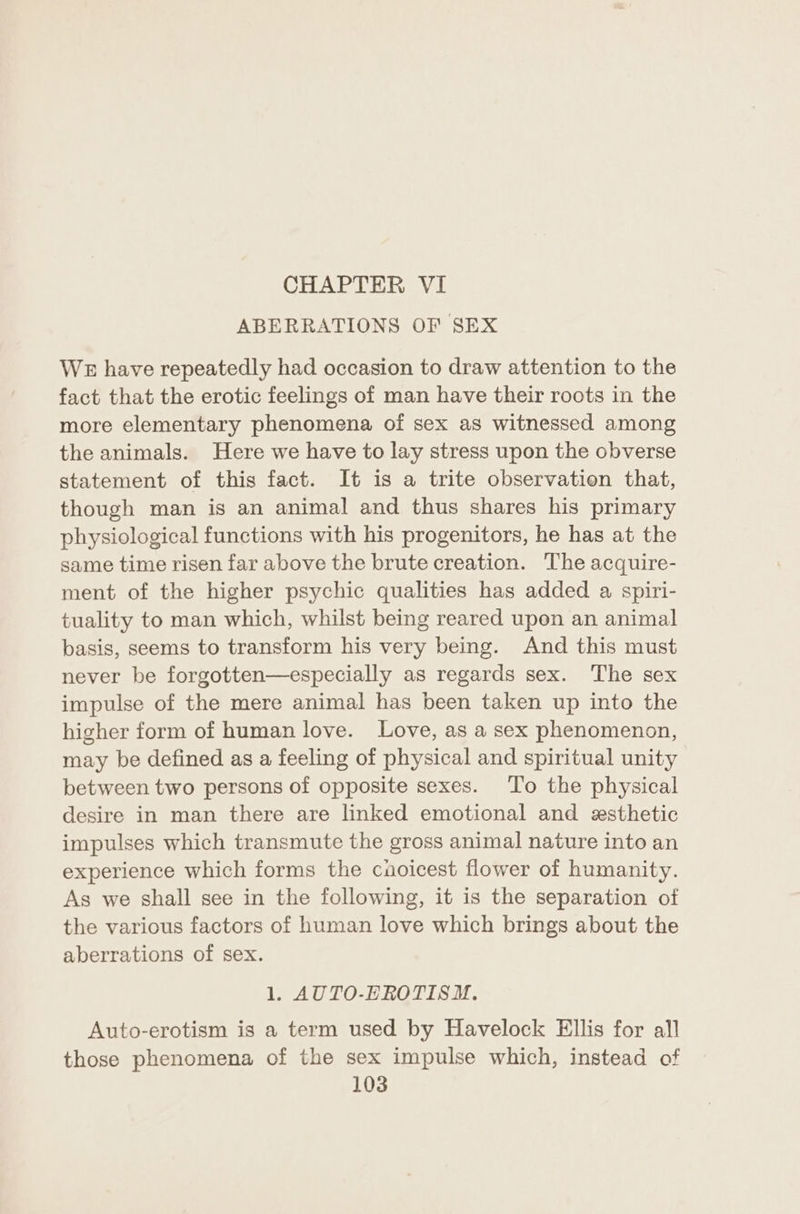 CHAPTER VI ABERRATIONS OF SEX WE have repeatedly had occasion to draw attention to the fact that the erotic feelings of man have their roots in the more elementary phenomena of sex as witnessed among the animals. Here we have to lay stress upon the obverse statement of this fact. It is a trite observation that, though man is an animal and thus shares his primary physiological functions with his progenitors, he has at the same time risen far above the brute creation. The acquire- ment of the higher psychic qualities has added a spiri- tuality to man which, whilst being reared upon an animal basis, seems to transform his very being. And this must never be forgotten—especially as regards sex. The sex impulse of the mere animal has been taken up into the higher form of human love. Love, as a sex phenomenon, may be defined as a feeling of physical and spiritual unity between two persons of opposite sexes. To the physical desire in man there are linked emotional and exsthetic impulses which transmute the gross animal nature into an experience which forms the caoicest flower of humanity. As we shall see in the following, it is the separation of the various factors of human love which brings about the aberrations of sex. 1. AUTO-EROTISMN. Auto-erotism is a term used by Havelock Ellis for all those phenomena of the sex impulse which, instead of