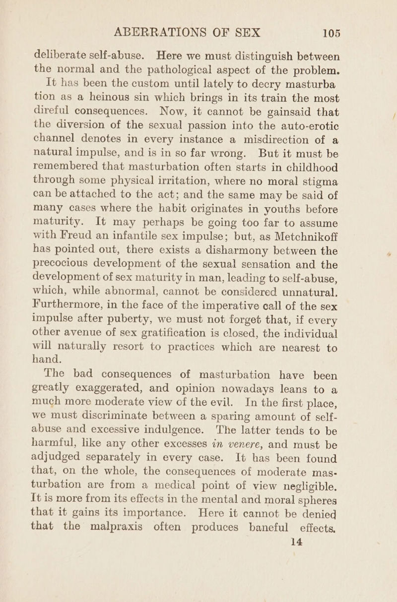 deliberate self-abuse. Here we must distinguish between the normal and the pathological aspect of the problem. It has been the custom until lately to decry masturba tion as a heinous sin which brings in its train the most direful consequences. Now, it cannot be gainsaid that the diversion of the sexual passion into the auto-erotic channel denotes in every instance a misdirection of a natural impulse, and is in so far wrong. But it must be remembered that masturbation often starts in childhood through some physical irritation, where no moral stigma can be attached to the act; and the same may be said of many cases where the habit originates in youths before maturity. It may perhaps be going too far to assume with Freud an infantile sex impulse; but, as Metchnikoff has pointed out, there exists a disharmony between the precocious development of the sexual sensation and the development of sex maturity in man, leading to self-abuse, which, while abnormal, cannot be considered unnatural. Furthermore, in the face of the imperative call of the sex impulse after puberty, we must not forget that, if every other avenue of sex gratification is closed, the individual will naturally resort to practices which are nearest to hand. The bad consequences of masturbation have been greatly exaggerated, and opinion nowadays leans to a much more moderate view of the evil. In the first place, we must discriminate between a sparing amount of self- abuse and excessive indulgence. The latter tends to be harmful, like any other excesses in venere, and must be adjudged separately in every case. It has been found that, on the whole, the consequences of moderate mas- turbation are from a medical point of view negligible. It is more from its effects in the mental and moral spheres that it gains its importance. Here it cannot be denied that the malpraxis often produces baneful effects, 14