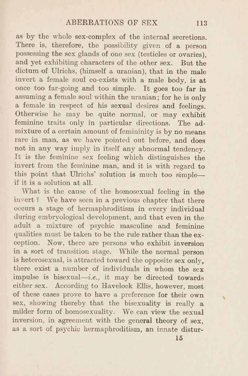 as by the whole sex-complex of the internal secretions. There is, therefore, the possibility given of a person possessing the sex glands of one sex (testicles or ovaries), and yet exhibiting characters of the other sex. But the dictum of Ulrichs, (himself a uranian), that in the male invert a female soul co-exists with a male body, is at once too far-going and too simple. It goes too far in assuming a female soul within the uranian; for he is only a female in respect of his sexual desires and feelings. Otherwise he may be quite normal, or may exhibit feminine traits only in particular directions. The ad- mixture of a certain amount of femininity is by no means rare in man, aS we have pointed out before, and does not in any way imply in itself any abnormal tendency. It is the feminine sex feeling which distinguishes the invert from the feminine man, and it is with regard to this point that Ulrichs’ solution is much too simple— if it is a solution at all. What is the cause of the homosexual feeling in the invert ? We have seen in a previous chapter that there occurs a stage of hermaphroditism in every individual during embryological development, and that even in the adult a mixture of psychic masculine and feminine qualities must be taken to be the rule rather than the ex- ception. Now, there are persons who exhibit inversion in a sort of transition stage. While the normal person is heterosexual, is attracted toward the opposite sex only, there exist a number of individuals in whom the sex impulse is bisexual—.e., it may be directed towards either sex. According to Havelock Ellis, however, most of these cases prove to have a preference for their own sex, showing thereby that the bisexuality is really a milder form of homosexuality. We can view the sexual inversion, in agreement with the general theory of sex, as a sort of psychic hermaphroditism, an innate distur- 15