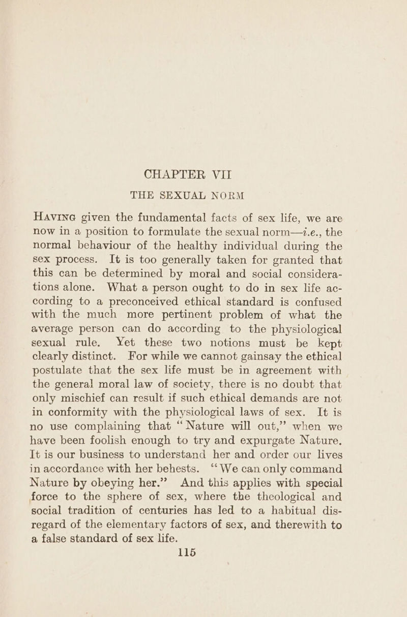 CHAPTER VII THE SEXUAL NORM HAvINnG given the fundamental facts of sex life, we are now in a position to formulate the sexual norm—.e., the normal behaviour of the healthy individual during the sex process. It is too generally taken for granted that this can be determined by moral and social considera- tions alone. What a person ought to do in sex life ac- cording to a preconceived ethical standard is confused with the much more pertinent problem of what the average person can do according to the physiological sexual rule. Yet these two notions must be kept clearly distinct. For while we cannot gainsay the ethical postulate that the sex life must be in agreement with the general moral law of society, there is no doubt that only mischief can result if such ethical demands are not in conformity with the physiological laws of sex. It is no use complaining that “Nature will out,’”’ when we have been foolish enough to try and expurgate Nature. It is our business to understand her and order our lives in accordance with her behests. “‘ We can only command Nature by obeying her.”’ And this applies with special force to the sphere of sex, where the theological and social tradition of centuries has led to a habitual dis- regard of the elementary factors of sex, and therewith to a false standard of sex life.