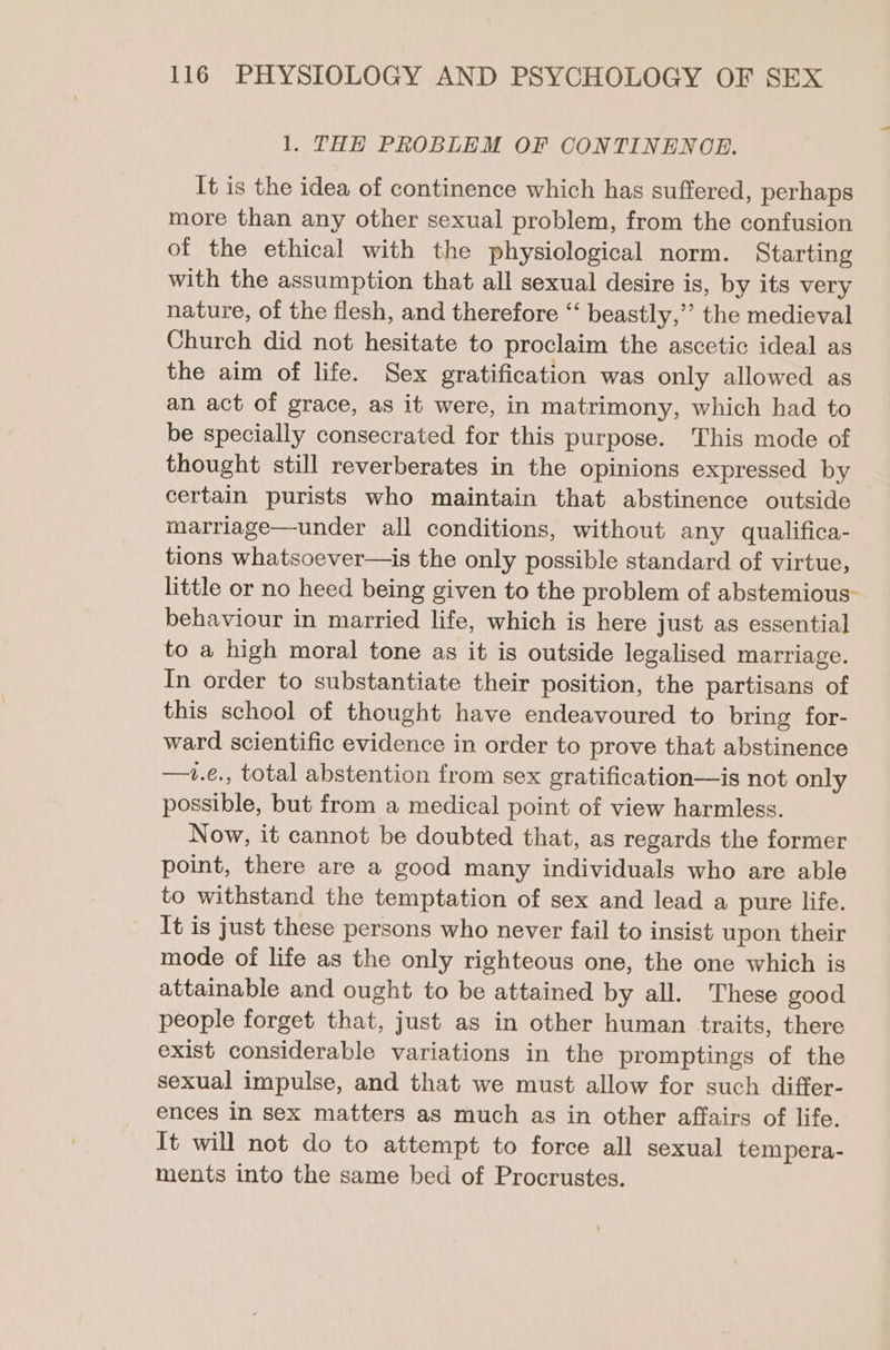 1. THH PROBLEM OF CONTINENCE. It is the idea of continence which has suffered, perhaps more than any other sexual problem, from the confusion of the ethical with the physiological norm. Starting with the assumption that all sexual desire is, by its very nature, of the flesh, and therefore “ beastly,’ the medieval Church did not hesitate to proclaim the ascetic ideal as the aim of life. Sex gratification was only allowed as an act of grace, as it were, in matrimony, which had to be specially consecrated for this purpose. This mode of thought still reverberates in the opinions expressed by certain purists who maintain that abstinence outside marriage—under all conditions, without any qualifica- tions whatsoever—is the only possible standard of virtue, little or no heed being given to the problem of abstemious- behaviour in married life, which is here just as essential to a high moral tone as it is outside legalised marriage. In order to substantiate their position, the partisans of this school of thought have endeavoured to bring for- ward scientific evidence in order to prove that abstinence —1.e., total abstention from sex gratification—is not only possible, but from a medical point of view harmless. Now, it cannot be doubted that, as regards the former point, there are a good many individuals who are able to withstand the temptation of sex and lead a pure life. It is just these persons who never fail to insist upon their mode of life as the only righteous one, the one which is attainable and ought to be attained by all. These good people forget that, just as in other human traits, there exist considerable variations in the promptings of the sexual impulse, and that we must allow for such differ- ences in sex matters as much as in other affairs of life. It will not do to attempt to force all sexual tempera- ments into the same bed of Procrustes.