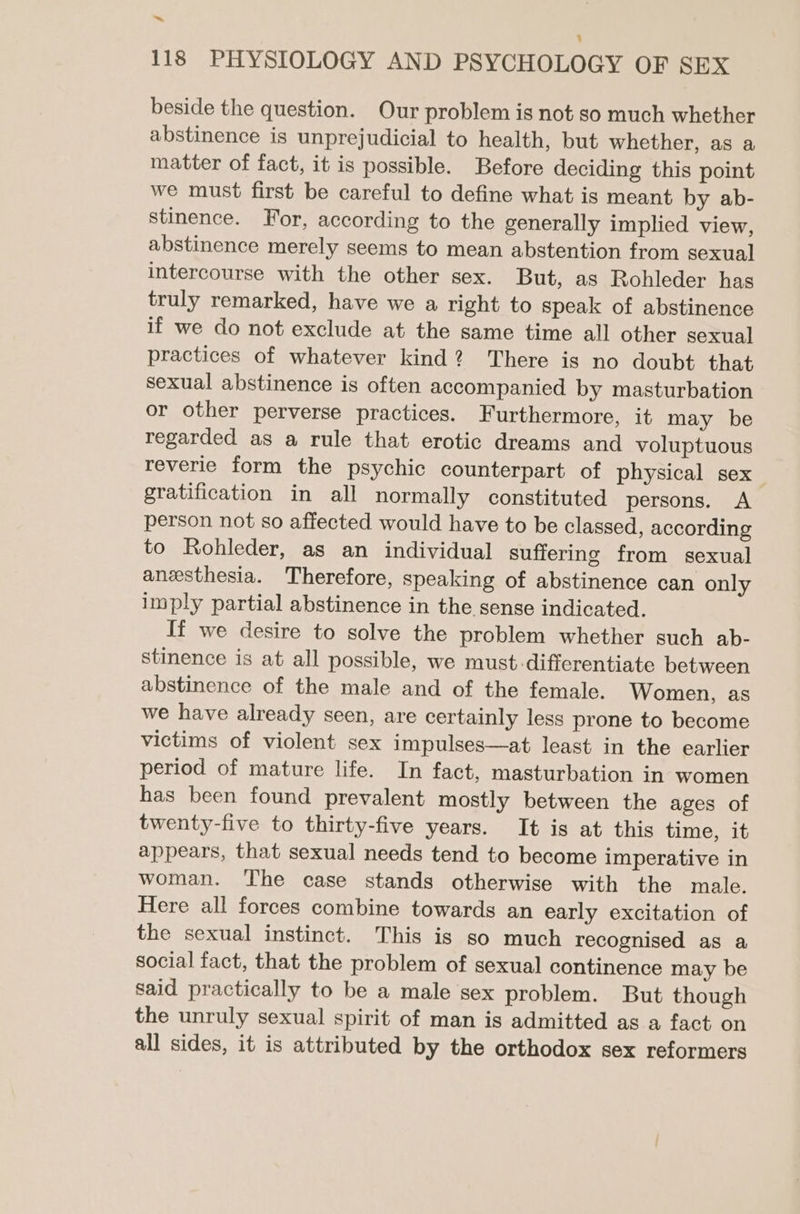 beside the question. Our problem is not so much whether abstinence is unprejudicial to health, but whether, as a matter of fact, it is possible. Before deciding this point we must first be careful to define what is meant by ab- stinence. For, according to the generally implied view, abstinence merely seems to mean abstention from sexual intercourse with the other sex. But, as Rohleder has truly remarked, have we a right to speak of abstinence if we do not exclude at the same time all other sexual practices of whatever kind? There is no doubt that sexual abstinence is often accompanied by masturbation or other perverse practices. Furthermore, it may be regarded as a rule that erotic dreams and voluptuous reverie form the psychic counterpart of physical sex gratification in all normally constituted persons. A person not so affected would have to be classed, according to Rohleder, as an individual suffering from sexual anzsthesia. Therefore, speaking of abstinence can only imply partial abstinence in the sense indicated. If we desire to solve the problem whether such ab- stinence is at all possible, we must-differentiate between abstinence of the male and of the female. Women, as we have already seen, are certainly less prone to become victims of violent sex impulses—at least in the earlier period of mature life. In fact, masturbation in women has been found prevalent mostly between the ages of twenty-five to thirty-five years. It is at this time, it appears, that sexual needs tend to become imperative in woman. ‘The case stands otherwise with the male. Here all forces combine towards an early excitation of the sexual instinct. This is so much recognised as a social fact, that the problem of sexual continence may be said practically to be a male sex problem. But though the unruly sexual spirit of man is admitted as a fact on all sides, it is attributed by the orthodox sex reformers