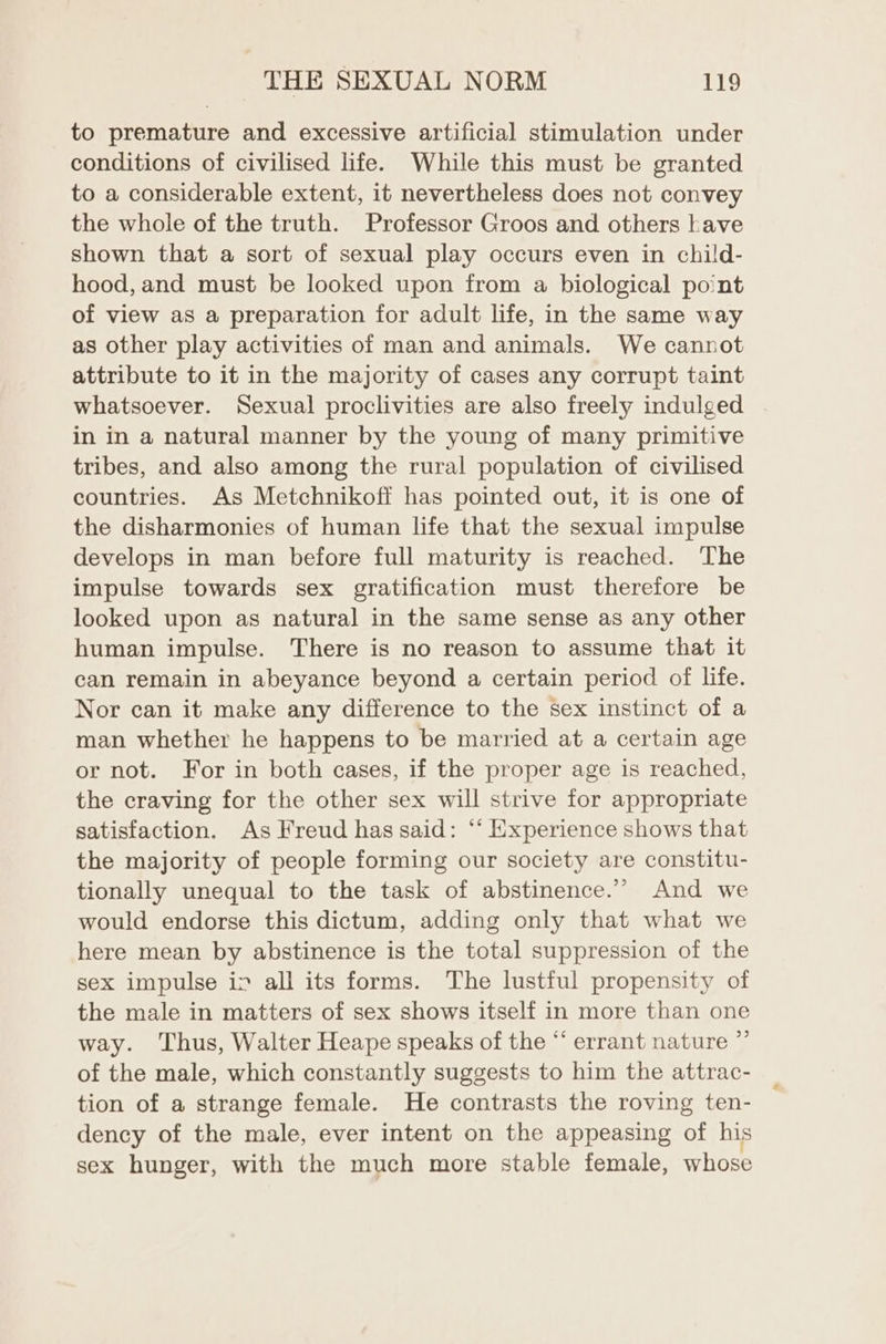 to premature and excessive artificial stimulation under conditions of civilised life. While this must be granted to a considerable extent, it nevertheless does not convey the whole of the truth. Professor Groos and others have shown that a sort of sexual play occurs even in child- hood, and must be looked upon from a biological point of view as a preparation for adult life, in the same way as other play activities of man and animals. We cannot attribute to it in the majority of cases any corrupt taint whatsoever. Sexual proclivities are also freely indulged in in a natural manner by the young of many primitive tribes, and also among the rural population of civilised countries. As Metchnikoff has pointed out, it is one of the disharmonies of human life that the sexual impulse develops in man before full maturity is reached. The impulse towards sex gratification must therefore be looked upon as natural in the same sense as any other human impulse. There is no reason to assume that it can remain in abeyance beyond a certain period of life. Nor can it make any difference to the sex instinct of a man whether he happens to be married at a certain age or not. For in both cases, if the proper age is reached, the craving for the other sex will strive for appropriate satisfaction. As Freud has said: “‘ Experience shows that the majority of people forming our society are constitu- tionally unequal to the task of abstinence.”’ And we would endorse this dictum, adding only that what we here mean by abstinence is the total suppression of the sex impulse iv all its forms. The lustful propensity of the male in matters of sex shows itself in more than one way. Thus, Walter Heape speaks of the “ errant nature ”’ of the male, which constantly suggests to him the attrac- tion of a strange female. He contrasts the roving ten- dency of the male, ever intent on the appeasing of his sex hunger, with the much more stable female, whose