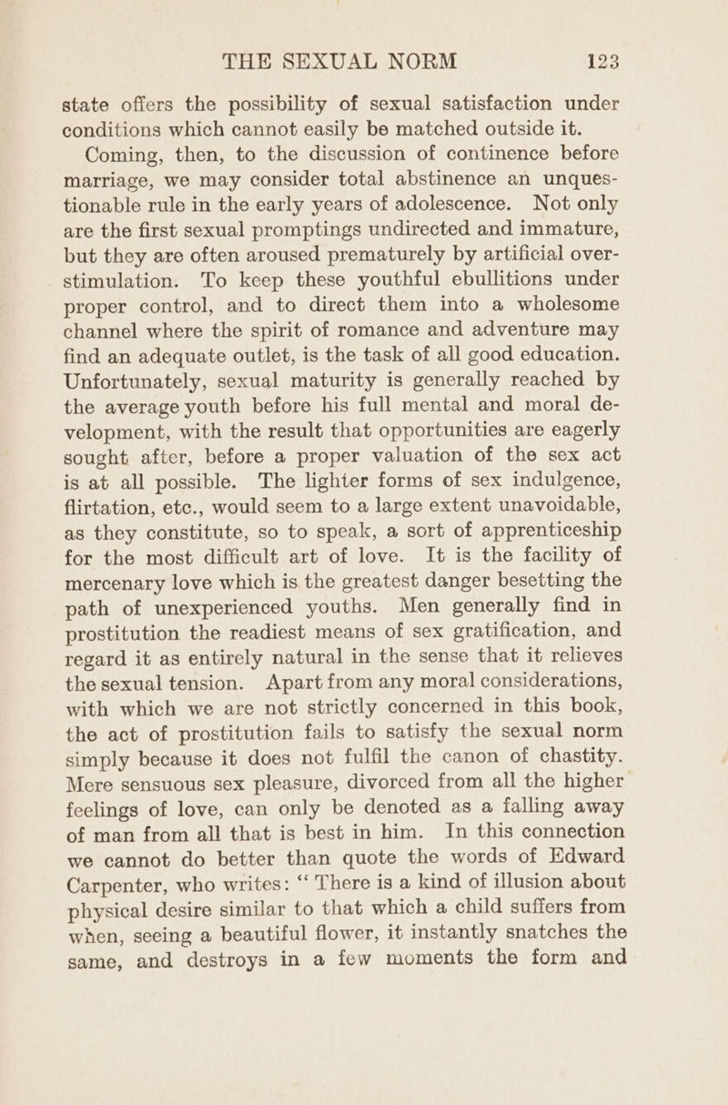 state offers the possibility of sexual satisfaction under conditions which cannot easily be matched outside it. Coming, then, to the discussion of continence before marriage, we may consider total abstinence an unques- tionable rule in the early years of adolescence. Not only are the first sexual promptings undirected and immature, but they are often aroused prematurely by artificial over- stimulation. To keep these youthful ebullitions under proper control, and to direct them into a wholesome channel where the spirit of romance and adventure may find an adequate outlet, is the task of all good education. Unfortunately, sexual maturity is generally reached by the average youth before his full mental and moral de- velopment, with the result that opportunities are eagerly sought after, before a proper valuation of the sex act is at all possible. The lighter forms of sex indulgence, flirtation, etc., would seem to a large extent unavoidable, as they constitute, so to speak, a sort of apprenticeship for the most difficult art of love. It is the facility of mercenary love which is the greatest danger besetting the path of unexperienced youths. Men generally find in prostitution the readiest means of sex gratification, and regard it as entirely natural in the sense that it relieves the sexual tension. Apart from any moral considerations, with which we are not strictly concerned in this book, the act of prostitution fails to satisfy the sexual norm simply because it does not fulfil the canon of chastity. Mere sensuous sex pleasure, divorced from all the higher feelings of love, can only be denoted as a falling away of man from all that is best in him. In this connection we cannot do better than quote the words of Edward Carpenter, who writes: ‘‘ There is a kind of illusion about physical desire similar to that which a child suffers from when, seeing a beautiful flower, it instantly snatches the same, and destroys in a few moments the form and