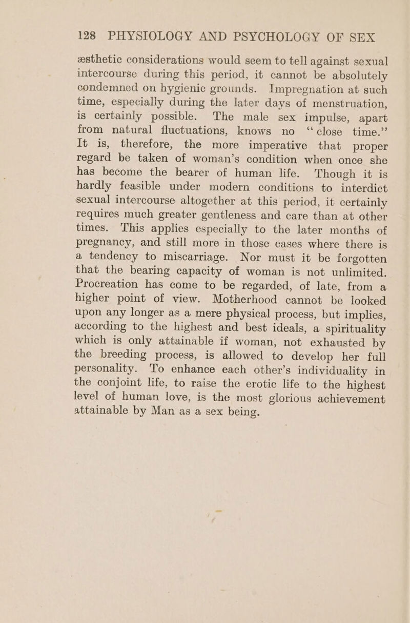 esthetic considerations would seem to tell against sexual intercourse during this period, it cannot be absolutely condemned on hygienic grounds. Impregnation at such time, especially during the later days of menstruation, is certainly possible. The male sex impulse, apart from natural fluctuations, knows no “close time.’ It is, therefore, the more imperative that proper regard be taken of woman’s condition when once she has become the bearer of human life. Though it is hardly feasible under modern conditions to interdict sexual intercourse altogether at this period, it certainly requires much greater gentleness and care than at other times. This applies especially to the later months of pregnancy, and still more in those cases where there is a tendency to miscarriage. Nor must it be forgotten that the bearing capacity of woman is not unlimited. Procreation has come to be regarded, of late, from a higher point of view. Motherhood cannot be looked upon any longer as a mere physical process, but implies, according to the highest and best ideals, a spirituality which is only attainable if woman, not exhausted by the breeding process, is allowed to develop her full personality. To enhance each other’s individuality in the conjoint life, to raise the erotic life to the highest level of human love, is the most glorious achievement attainable by Man as a sex being.