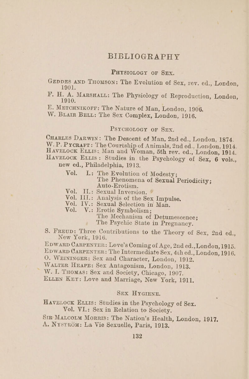 BIBLIOGRAPHY PHYSIOLOGY oF SEx. GEDDES AND THomSoN: The Evolution of Sex, rey. ed., London, 1901. F, H. A. MarsHaty: The Physiology of Reproduction, London, 1910. EK. MetcHnixorr: The Nature of Man, London, 1906, W. Biatr BELL: The Sex Complex, London, 1916. PSYCHOLOGY OF SEx. CHARLES DARWIN: The Descent of Man, 2nd ed., London, 1874. W.P. Pyorarr: The Courtship of Animals, 2nd ed., London, 1914. HAVELOCK Eis: Man and Woman, 5th rev. ed., London, 1914. HaveLock Eris: Studies in the Psychology of Sex, 6 vols., new ed., Philadelphia, 1913. Vol. I.: The Evolution of Modesty; The Phenomena of Sexual Periodicity; Auto-Erotism. Vol. II.: Sexual Inversion. ¢ Vol. IlI.: Analysis of the Sex Impulse. Vol. IV.: Sexual Selection in Man. Vol. V.: Erotic Symbolism; The Mechanism of Detumescence; . The Psychic State in Pregnancy. S. FrEuD: Three Contributions to the Theory of Sex, 2nd ed., New York, 1916. EDWARD CARPENTER: Love’s Coming of Age, 2nd ed., London, 1915. EDWARD CARPENTER: The Intermediate Sex, 4th ed., London, 1916. O. WEININGER: Sex and Character, London, 1912, WALTER HEAPE: Sex Antagonism, London, 1913. W. I. Tuomas: Sex and Society, Chicago, 1907. ELLEN Key: Love and Marriage, New York, 1911. SEX HYGIENE. HAVELOCK ELLIs: Studies in the Psychology of Sex. Vol. VI.: Sex in Relation to Society. Str Matcorm Morris: The Nation’s Health, London, 1917, A. Nystrom: La Vie Sexuelle, Paris, 1913.