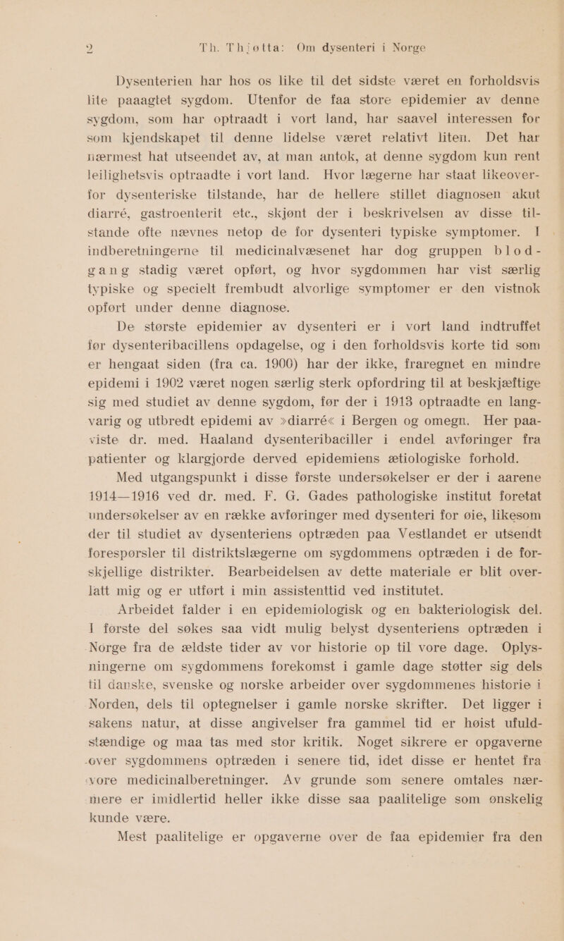 Dysenterien har hos os like til det sidste været en forholdsvis lite paaagtet sygdom. Utenfor de faa store epidemier av denne sygdom, som har optraadt i vort land, har saavel interessen for som kjendskapet til denne lidelse været relativt liten. Det har nærmest hat utseendet av, at man antok, at denne sygdom kun rent leilighetsvis optraadte i vort land. Hvor lægerne har staat likeover- for dysenteriske tilstande, har de hellere stillet diagnosen akut diarré, gastroenterit etc., skjønt der i beskrivelsen av disse til- stande ofte nævnes netop de for dysenteri typiske symptomer. | indberetningerne til medicinalvæsenet har dog gruppen blod- gang stadig været opført, og hvor sygdommen har vist særlig typiske og specielt frembudt alvorlige symptomer er den vistnok opført under denne diagnose. De største epidemier av dysenteri er i vort land indtruffet før dysenteribacillens opdagelse, og i den forholdsvis korte tid som er hengaat siden (fra ca. 1900) har der ikke, fraregnet en mindre epidemi i 1902 været nogen særlig sterk opfordring til at beskjæftige sig med studiet av denne sygdom, før der i 1913 optraadte en lang- varig og utbredt epidemi av &gt;diarré&lt; i Bergen og omegn. Her paa- viste dr. med. Haaland dysenteribaciller i endel avføringer fra patienter og klargjorde derved epidemiens ætiologiske forhold. Med utgangspunkt i disse første undersøkelser er der i aarene 1914—1916 ved dr. med. F. G. Gades pathologiske institut foretat undersøkelser av en række avføringer med dysenteri for øie, likesom der til studiet av dysenteriens optræden paa Vestlandet er utsendt forespørsler til distriktslægerne om sygdommens optræden i de for- skjellige distrikter. Bearbeidelsen av dette materiale er blit over- latt mig og er utført i min assistenttid ved institutet. Arbeidet falder i en epidemiologisk og en bakteriologisk del. I første del søkes saa vidt mulig belyst dysenteriens optræden i Norge fra de ældste tider av vor historie op til vore dage. Oplys- ningerne om sygdommens forekomst i gamle dage støtter sig dels fil danske, svenske og norske arbeider over sygdommenes historie I Norden, dels til optegnelser i gamle norske skrifter. Det ligger i sakens natur, at disse angivelser fra gammel tid er høist ufuld- stændige og maa tas med stor kritik. Noget sikrere er opgaverne over sygdommens optræden i senere tid, idet disse er hentet fra vore medicinalberetninger. Av grunde som senere omtales nær- mere er imidlertid heller ikke disse saa paalitelige som ønskelig kunde være. Mest paalitelige er opgaverne over de faa epidemier fra den