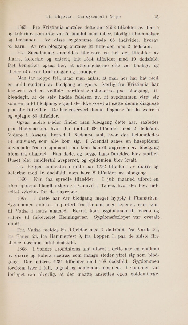 1865. Fra Kristiania omtales dette aar 2552 tilfælder av diarré og kolerine, som ofte var forbundet med feber, blodige uttømmelser og tenesmer. Av disse sygdomme døde 65 individer, hvorav 59 barn. Av ren blodgang omtales 83 tilfælder med 2 dødsfald. Fra Smaalenene anmeldes likeledes en hel del tilfælder av diarré, kolerine og enterit, ialt 1314 tilfælder med 19 dødsfald. Det bemerkes ogsaa her, at uttømmelserne ofte var blodige, og at der ofte var brækninger og kramper. Man tar neppe feil, naar man antar, at man her har hat med en mild epidemi av blodgang at gjøre. Særlig fra Kristiania har lægerne ved at vedføie kardinalsymptomerne paa blodgang, til- kjendegit, at de selv hadde følelsen av, at sygdommen ytret sig som en mild blodgang, skjønt de ikke vovet at sætte denne diagnose paa alle tilfælder. De har reservert denne diagnose for de sværere og oplagte 83 tilfælder. Ogsaa andre steder finder man blodgang dette aar, saaledes paa Hedemarken, hvor der indtraf 68 tilfælder med 2 dødsfald. Videre i Aaseral herred i Nedenes amt, hvor der behandledes 14 individer, som alle kom sig. I Arendal saaes en husepidemi utgaaende fra en sjømand som kom haardt angrepen av blodgang hjem fra utlandet. Han døde, og begge hans forældre blev smittet. Huset blev imidlertid avsperret, og epidemien blev kvalt. Fra Bergen anmeldes i dette aar 1232 tilfælder av diarré og kolerine med 16 dødsfald, men bare 8 itilfælder av blodgang. 1866. Kun faa spredte tilfælder. I juli maaned utbrøt en liten epidemi blandt fiskerne i Gamvik i Tanen, hvor der blev ind- rettet sykehus for de angrepne. 1867. I dette aar var blodgang meget hyppig i Finmarken. Sygdommen antokes importert fra Finland med kvæner, som kom til Vadsø i mars maaned. Herfra kom sygdommen til Vardø og videre til fiskeværet Henningsvær. Sygdomsforløpet var overalt mildt. Fra Vadsø meldes 82 tilfælder med 7 dødsfald, fra Vardø 24, fra Tanen 24, fra Hammerfest 9, fra Loppen 3, paa de sidste fire steder forekom intet dødsfald. | 1868. I Søndre Trondhjems amt utbrøt i dette aar en epidemi av diarré og kolera nostras, som mange steder ytret sig som blod- gang. Der opføres 4234 tilfælder med 168 dødsfald. Sygdommen forekom især i juli, august og september maaned. I Guldalen var forløpet saa alvorlig, at der maatte ansættes egen epidemilæge.