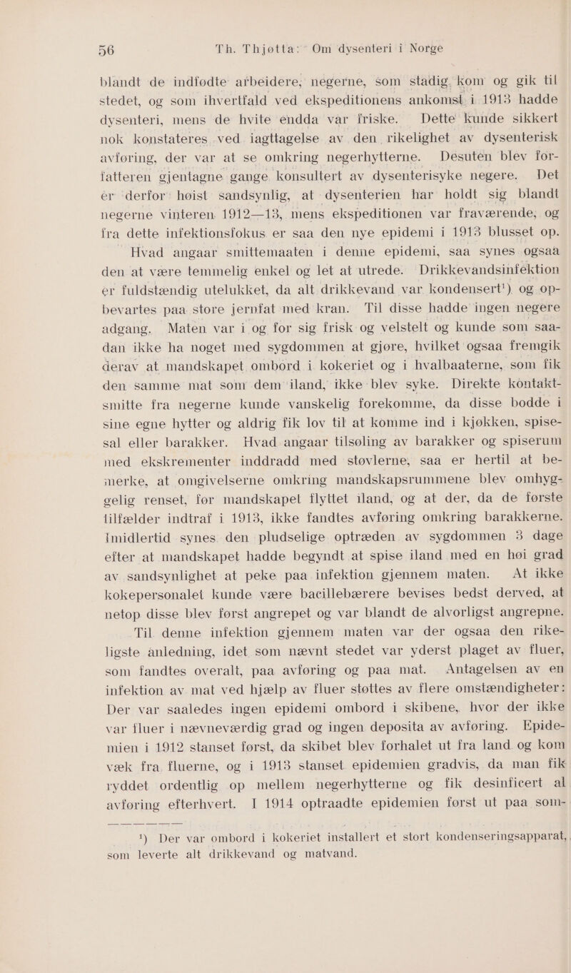 blandt de indfødte arbeidere, negerne, som stadig. kom og gik til stedet, og som ihvertfald ved ekspeditionens ankomst i 1913 hadde dysenteri, mens de hvite éndda var friske. Dette kunde sikkert nok konstateres -ved iagttagelse av den rikelighet av dysenterisk avføring, der var at se omkring negerhytterne. Desuten blev for- fatteren gjentagne gange konsultert av dysenterisyke negere. Det er derfor: høist sandsynlig, at dysenterien har holdt sig blandt negerne vinteren: 1919-18. mens ekspeditionen var fraværende, og fra dette infektionsfokus er saa den nye epidemi i 1913 blusset op. — Hvad angaar smittemaaten i denne epidemi, saa synes ogsaa den at være temmelig enkel og let at utrede. Drikkevandsinfektion er fuldstændig utelukket, da alt drikkevand var kondensert! ) Og OP- bevartes paa store jernfat med kran. Til disse hadde ingen negere adgang. Maten var i og for sig frisk og velstelt og kunde som saa- dan ikke ha noget med sygdommen at gjøre, hvilket ogsaa fremgik derav at mandskapet ombord i kokeriet og i hvalbaaterne, som fik den samme mat som dem iland, ikke blev syke. Direkte kontakt- smitte fra negerne kunde vanskelig forekomme, da disse bodde i sine egne hytter og aldrig fik lov til at komme ind i kjøkken, spise- sal eller barakker. Hvad angaar tilsøling av barakker og spiserum med ekskrementer inddradd med støvlerne, saa er hertil at be- merke, at omgivelserne omkring mandskapsrummene blev omhyg- gelig renset, før mandskapet flyttet iland, og at der, da de første tilfælder indtraf i 1913, ikke fandtes avføring omkring barakkerne. Imidlertid synes den pludselige optræden av sygdommen 3 dage efter at mandskapet hadde begyndt at spise iland med en høi grad av sandsynlighet at peke paa infektion gjennem maten. At ikke kokepersonalet kunde være bacillebærere bevises bedst derved, at netop disse blev først angrepet og var blandt de alvorligst angrepne. Til. denne infektion gjennem maten var der ogsaa den rike- ligste anledning, idet som nævnt stedet var yderst plaget av fluer, som fandtes overalt, paa avføring og paa mat. Antagelsen av en infektion av mat ved hjælp av fluer støttes av flere omstændigheter: Der var saaledes ingen epidemi ombord i skibene, hvor der ikke var fluer i nævneværdig grad og ingen deposita av avføring. FEpide- mien i 1912 stanset først, da skibet blev forhalet ut fra land og kom væk fra fluerne, og i 1913 stanset epidemien gradvis, da man fik ryddet ordentlig op mellem negerhytterne og fik desiniicert al avføring efterhvert. I 1914 optraadte epidemien først ut paa som- L) Der var ombord i kokeriet ee et stort kondenser ingsapparat, | som leverte alt drikkevand og matvand.