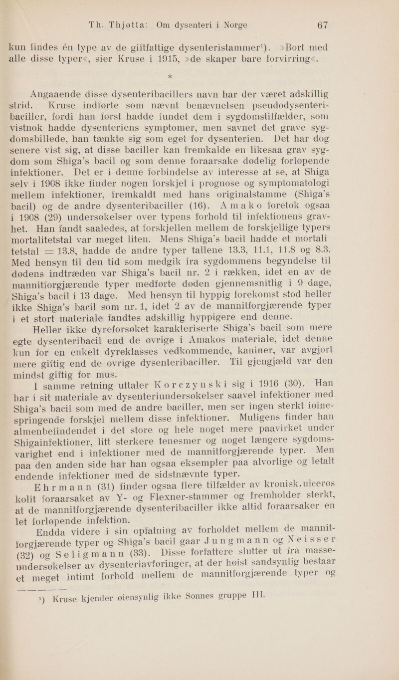 Ga PE i kun iindes én type av de giitfattige dysenteristammer*). >»Bort med alle disse typer<, sier Kruse i 1915, »de skaper bare forvirring<. * Angaaende disse dysenteribacillers navn har der været adskillig strid. Kruse indførte som nævnt benævnelsen pseudodysenteri- baciller, fordi han først hadde iundet dem i sygdomstilfælder, som vistnok hadde dysenteriens symptomer, men savnet det grave syg- domsbillede, han tænkite sig som egei for dysenterien. Det har dog senere vist sig, at disse baciller kan fremkalde en likesaa grav Syg- dom som Shiga's bacil og som denne foraarsake dødelig forløpende infektioner. Det er i denne forbindelse av interesse at se, at Shiga selv i 1908 ikke finder nogen forskjel i prognose og sympiomatologi mellem infektioner, fremkaldt med hans originalstamme (Shiga's bacil) og de andre dysenteribaciller (16). Amako foretok ogsaa i 1968 (29) undersøkelser over typens forhold til infektionens grav- het. Han fandt saaledes, at forskjellen mellem de forskjellige typers mortalitetstal var meget liten. Mens Shiga's bacil hadde et mortali tetstal — 13.8, hadde de andre typer tallene 13.3, 11.1, 11.8 og 8.3. Med hensyn til den tid som medgik fra sygdommens begyndelse til dødens indtræden var Shiga's bacil nr. 2 i rækken, idet en av de mannitiorgjærende typer medførte døden gjennemsnitlig i 9 dage, ikke Shiga's bacil som nr.1, idet 2 av de mannitforgjærende typer i et stort materiale fandtes adskillig hyppigere end denne. Heller ikke dyreforsøket karakteriserte Shiga's bacil som mere egte dysenteribacil end de øvrige i Amakos materiale, idet denne mere giftig end de øvrige dysenteribaeiller. Til gjengjæld var den mindst giftig for mus. I samme retning uttaler Korezynski sig i 1916 (80). Han har i sit materiale av dysenteriundersøkelser saavel infektioner med Shiga's bacil som med de andre baciller, men ser ingen sterkt iøine- springende forskjel mellem disse infektioner. Muligens finder han almenbefindendet i det store og hele noget mere paavirket under Shigainfektioner, litt sterkere tenesmer og noget længere sygdoms- varighet end i infektioner med de mannitforgjærende typer. Men paa den anden side har han ogsaa eksempler paa alvorlige og letalt endende infektioner med de sidstnævnte typer. Ehrmann (31) finder ogsaa flere tilfælder av kronisk.uleerøs kolit foraarsaket av Y- og Flexner-stammer og fremholder sterkt, at de mannitforgjærende dysenteribaciller ikke altid foraarsaker en let forløpende infektion. Endda videre i sin opfatning av forholdet mellem de mannit- forgjærende typer og Shiga's bacil gaar Jungmann og Neisser (32) og Seligmann (33). Disse forfattere slutter ut ira masse- undersøkelser av dysenteriavføringer, at der høist sandsynlig bestaar et meget intimt forhold mellem de mannitforgjærende typer og 1) Kruse kjender øjensynlig ikke Sonnes gruppe THE