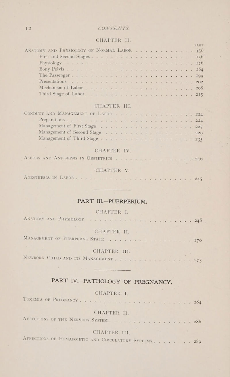 CHAP] ERoai. ANATOMY AND PHYSIOLOGY OF NORMAL LABOR First and Second Stages . Physiology Bony Pelvis . The Passenger . Presentations : Mechanism of Labor Third Stage of Labor . CUA EE Rael CoNDUCT AND MANAGEMENT OF LABOR Preparations . fies Management of First Stage Management of Second Stage Management of Third Stage . CAPE be bv: ASEPSIS AND ANTISEPSIS IN OBSTETRICS CHAT Rass ANESTHESIA IN LABOR. ' PART IUI,—PUERPERIUM. CEA Peli Kale ANATOMY AND PHYSIOLOGY SSE OPAME IRS Ale MANAGEMENT OF PUERPERAL STATE GIA Pa art NEWBORN CHILD AND ITS MANAGEMENT . CHAPTER &lt;p TOXEMIA OF PREGNANCY . CHAPTER II. AFFECTIONS OF THE NERVOUS SYSTEM . CHAPTER Iii, PAGE 245 248 270 284 286 289