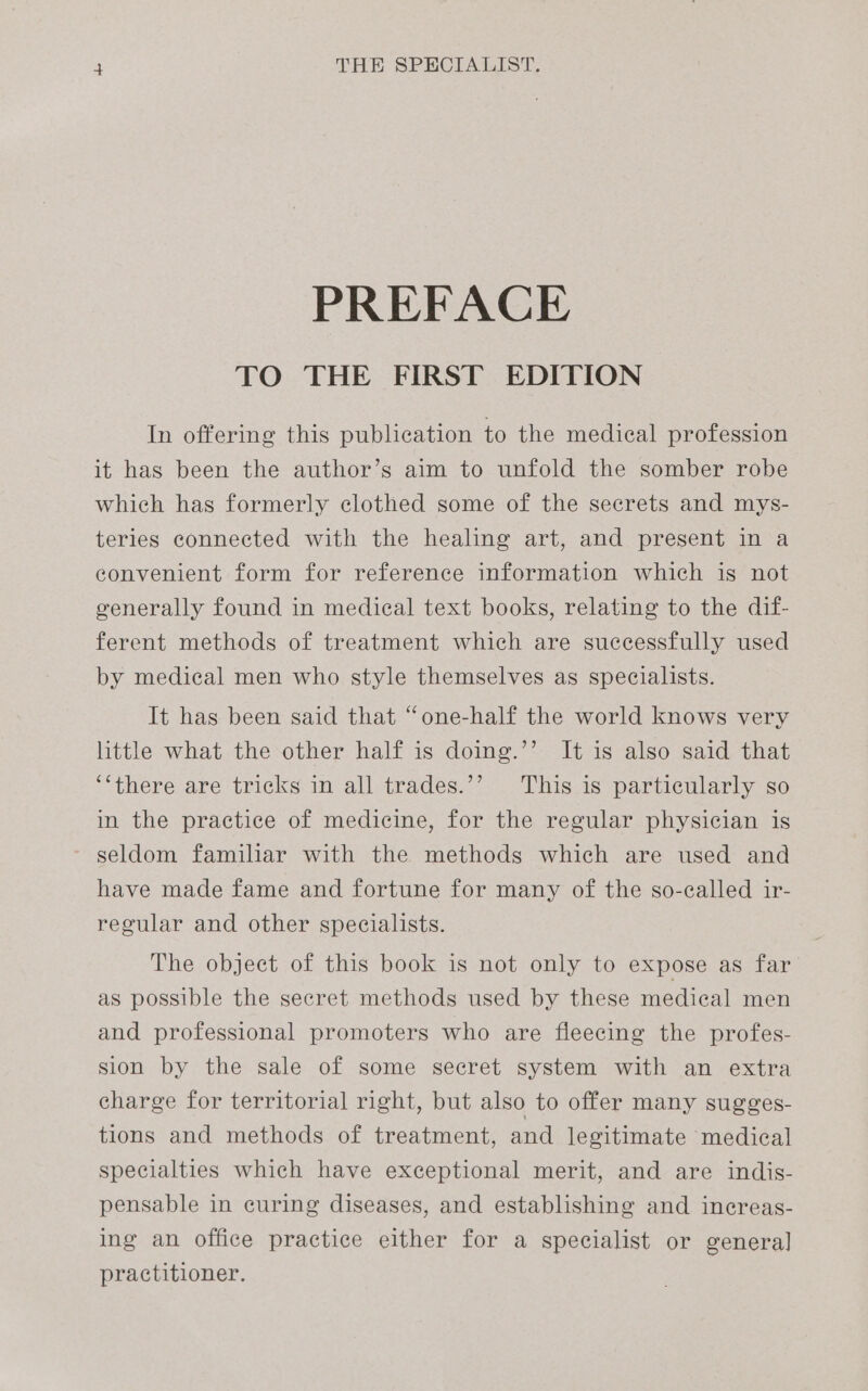 PREFACE TO THE FIRST EDITION In offering this publication to the medical profession it has been the author’s aim to unfold the somber robe which has formerly clothed some of the secrets and mys- teries connected with the healing art, and present in a convenient form for reference information which is not generally found in medical text books, relating to the dif- ferent methods of treatment which are successfully used by medical men who style themselves as specialists. It has been said that “one-half the world knows very little what the other half is doing.’’ It is also said that ‘‘there are tricks in all trades.’’ This is particularly so in the practice of medicine, for the regular physician is seldom familiar with the methods which are used and have made fame and fortune for many of the so-called ir- regular and other specialists. The object of this book is not only to expose as far as possible the secret methods used by these medical men and professional promoters who are fleecing the profes- sion by the sale of some secret system with an extra charge for territorial right, but also to offer many sugges- tions and methods of treatment, and legitimate medical specialties which have exceptional merit, and are indis- pensable in curing diseases, and establishing and increas- ing an office practice either for a specialist or genera] practitioner.